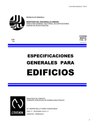 COVENIN MINDUR 1750-87
1
REPÚBLICA DE VENEZUELA
MINISTERIO DEL DESARROLLO URBANO
DIRECCIÓN GENERAL SECTORIAL DE EDIFICACIONES
UNIDAD DE INVESTIGACIÓN
COVENIN
MINDUR
1750 – 87
_______
ESPECIFICACIONES
GENERALES PARA
EDIFICIOS
MINISTERIO DE FOMENTO
COMISIÓN VENEZOLANA DE NORMAS INDUSTRIALES
AV. ANDRÉS BELLO-TORRE FONDOCOMUN
PISO 11 - TELEFONO: 575.41.11
CARACAS - VENEZUELA
CDU
721
 