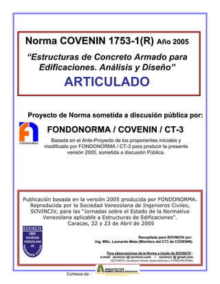 Publicación basada en la versión 2005 producida por FONDONORMA.
Reproducida por la Sociedad Venezolana de Ingenieros Civiles,
SOVINCIV, para las “Jornadas sobre el Estado de la Normativa
Venezolana aplicable a Estructuras de Edificaciones”.
Caracas, 22 y 23 de Abril de 2005
Para observaciones de la Norma a travPara observaciones de la Norma a travéés de SOVINCIVs de SOVINCIV ::
ee--mail: sovinciv @mail: sovinciv @ sovinciv.comsovinciv.com / sovinciv @/ sovinciv @ gmail.comgmail.com
(SOVINCIV canalizará dichas observaciones a FONDONORMA)
Norma COVENINNorma COVENIN 17531753--1(R)1(R) AAñño 2005o 2005
“Estructuras de Concreto Armado para
Edificaciones. Análisis y Diseño”
ARTICULADO
Proyecto de Norma sometida a discusiProyecto de Norma sometida a discusióón pn púública por:blica por:
FONDONORMA / COVENIN / CTFONDONORMA / COVENIN / CT--33
Recopilada para SOVINCIV por:Recopilada para SOVINCIV por:
Ing.Ing. MScMSc. Leonardo Mata (Miembro del CT3 de COVENIN). Leonardo Mata (Miembro del CT3 de COVENIN)
Basada en el Ante-Proyecto de los proponentes iniciales y
modificado por FONDONORMA / CT-3 para producir la presente
versión 2005, sometida a discusión Pública.
Cortesia de :
 