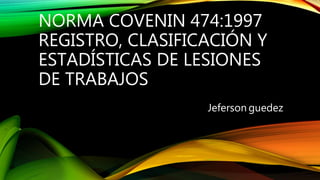 NORMA COVENIN 474:1997
REGISTRO, CLASIFICACIÓN Y
ESTADÍSTICAS DE LESIONES
DE TRABAJOS
Jeferson guedez
 