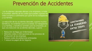 Los Accidentes Laborales afectan a las empresas y a toda
la sociedad, además de los costes que pueden suponer en
vidas humanos o sufrimiento por parte de los trabajadores
y sus familias.
La reducción de los accidentes laborales, supone muchos
beneficios, los evidentes para la sociedad, los trabajadores
y sus familias, y beneficios también para las empresas, ya
que una reducción de accidentes laborales, supone:
• Reducción de Bajas por Enfermedad
• Menores costes e interrupciones en los procesos de
Producción de las empresas.
• Reduce costes de jubilaciones anticipadas
• Y reduce los pagos de los Seguros.
 