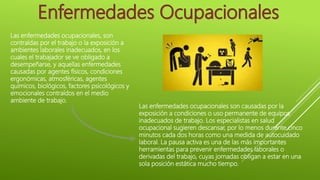 Las enfermedades ocupacionales, son
contraídas por el trabajo o la exposición a
ambientes laborales inadecuados, en los
cuales el trabajador se ve obligado a
desempeñarse, y aquellas enfermedades
causadas por agentes físicos, condiciones
ergonómicas, atmosféricas, agentes
químicos, biológicos, factores psicológicos y
emocionales contraídos en el medio
ambiente de trabajo.
Las enfermedades ocupacionales son causadas por la
exposición a condiciones o uso permanente de equipos
inadecuados de trabajo. Los especialistas en salud
ocupacional sugieren descansar, por lo menos durante cinco
minutos cada dos horas como una medida de autocuidado
laboral. La pausa activa es una de las más importantes
herramientas para prevenir enfermedades laborales o
derivadas del trabajo, cuyas jornadas obligan a estar en una
sola posición estática mucho tiempo.
 