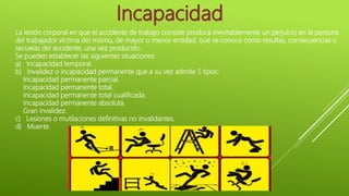 La lesión corporal en que el accidente de trabajo consiste produce inevitablemente un perjuicio en la persona
del trabajador víctima del mismo, de mayor o menor entidad, que se conoce como resultas, consecuencias o
secuelas del accidente, una vez producido.
Se pueden establecer las siguientes situaciones:
a) Incapacidad temporal.
b) Invalidez o incapacidad permanente que a su vez admite 5 tipos:
Incapacidad permanente parcial.
Incapacidad permanente total.
Incapacidad permanente total cualificada.
Incapacidad permanente absoluta.
Gran invalidez.
c) Lesiones o mutilaciones definitivas no invalidantes.
d) Muerte.
 