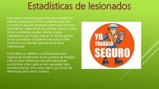 Esta norma venezolana permite que se realice un
análisis comparativo de los accidentes que han
ocurrido en algunas empresas dentro del territorio
nacional las cuales tienen las mismas ramas y como
dichos accidentes pueden afectar a otros
trabajadores que hagan vida en el mismo gremio.
Sirven para hacer comparaciones tanto a nivel
nacional como brindar aportes en la rama
internacional.
Estos datos se refieren a una búsqueda para
mejorar las condiciones en los puestos de trabajos,
más no hace referencia a las reivindicaciones
económicas a las cuales se ven expuestas tales
acontecimientos, solo como datos que sirvan de
referencias para nexos conexos.
 