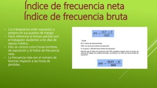 • Los trabajadores están expuestos a
peligros en sus puestos de trabajo
• Hace referencia al tiempo perdido por
el trabajador aludiendo a los días de
reposo médico.
• Esto se conoce como horas hombres
de exposición y el índice de frecuencia
neta.
• La frecuencia neta son el número de
lesiones respecto a las horas de
pérdidas.
 