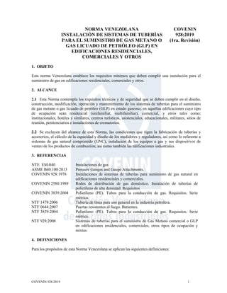 COVENIN 928:2019 1
NORMA VENEZOLANA
INSTALACIÓN DE SISTEMAS DE TUBERÍAS
PARA EL SUMINISTRO DE GAS METANO O
GAS LICUADO DE PETRÓLEO (GLP) EN
EDIFICACIONES RESIDENCIALES,
COMERCIALES Y OTROS
COVENIN
928:2019
(1ra. Revisión)
1. OBJETO
Esta norma Venezolana establece los requisitos mínimos que deben cumplir una instalación para el
suministro de gas en edificaciones residenciales, comerciales y otros.
2. ALCANCE
2.1 Esta Norma contempla los requisitos técnicos y de seguridad que se deben cumplir en el diseño,
construcción, modificación, operación y mantenimiento de los sistemas de tuberías para el suministro
de gas metano o gas licuado de petróleo (GLP) en estado gaseoso, en aquellas edificaciones cuyo tipo
de ocupación sean residencial (unifamiliar, multifamiliar), comercial, y otros tales como;
institucionales, hoteles y similares, centros turísticos, asistenciales, educacionales, militares, sitios de
reunión, penitenciarios e instalaciones de crematorios.
2.2 Se excluyen del alcance de esta Norma, las condiciones que rigen la fabricación de tuberías y
accesorios, el cálculo de la capacidad y diseño de los medidores y reguladores, así como lo referente a
sistemas de gas natural comprimido (GNC), instalación de los equipos a gas y sus dispositivos de
venteo de los productos de combustión; así como también las edificaciones industriales.
3. REFERENCIAS
NTE EM-040 Instalaciones de gas.
ASME B40.100:2013 Pressure Gauges and Gauge Attachments.
COVENIN 928:1978 Instalaciones de sistemas de tuberías para suministro de gas natural en
edificaciones residenciales y comerciales.
COVENIN 2580:1989 Redes de distribución de gas doméstico. Instalación de tuberías de
polietileno de alta densidad. Requisitos
COVENIN 3839:2004 Polietileno (PE). Tubos para la conducción de gas. Requisitos. Serie
métrica.
NTF 1478:2006 Tubería de línea para uso general en la industria petrolera.
NTF 0644:2007 Puertas resistentes al fuego. Batientes.
NTF 3839:2004 Polietileno (PE). Tubos para la conducción de gas. Requisitos. Serie
métrica.
NTF 928:2008 Sistemas de tuberías para el suministro de Gas Metano comercial o GLP
en edificaciones residenciales, comerciales, otros tipos de ocupación y
mixtas.
4. DEFINICIONES
Para los propósitos de esta Norma Venezolana se aplican las siguientes definiciones:
 