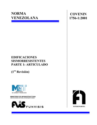 NORMA                                              COVENIN
 VENEZOLANA                                         1756-1:2001




 EDIFICACIONES
 SISMORRESISTENTES
 PARTE 1: ARTICULADO

 (1ra Revisión)




MINISTERIO DE INFRAESTRUCTURA
DIRECCION GENERAL SECTORIAL DE EQUIPAMENTO URBANO




                                                      FONDONORMA
 