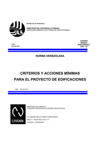 REPÚBLICA DE VENEZUELA


                        MINISTERIO DEL DESARROLLO URBANO
                        DIRECCIÓN GENERAL SECTORIAL DE EDIFICACIONES




                                                                          COVENIN
                                                                          MINDUR
CDU                                                                    (PROVISIONAL)
624.042:691                                                               2002 - 88




                                   NORMA VENEZOLANA




              CRITERIOS Y ACCIONES MÍNIMAS
   PARA EL PROYECTO DE EDIFICACIONES

    ISBN      980-06-0246-1




                        MINISTERIO DE FOMENTO
                        COMISIÓN VENEZOLANA DE NORMAS INDUSTRIALES




                        AV. ANDRÉS BELLO-TORRE FONDOCOMUN
                        PISO 11 - TELEFONO: 575.41.11
                        CARACAS - VENEZUELA
 