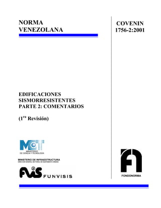 NORMA                                               COVENIN
VENEZOLANA                                          1756-2:2001




EDIFICACIONES
SISMORRESISTENTES
PARTE 2: COMENTARIOS

(1ra Revisión)




MINISTERIO DE INFRAESTRUCTURA
DIRECCION GENERAL SECTORIAL DE EQUIPAMENTO URBANO




                                                      FONDONORMA
 
