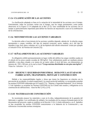 COVENIN-MINDUR 2002 – 88                                                                      C- 13


C-3.4 CLASIFICACIÓN DE LAS ACCIONES
     La clasificación adoptada se basa en la variación de la intensidad de las acciones con el tiempo.
Estrictamente, todas las acciones varían con el tiempo, aun las cargas permanentes, como puede
observarse en la Figura C-3.4 (adaptada de la Ref. [3.7]). Esta variabilidad de las acciones con el
tiempo es particularmente importante para definir los factores de mayoración a usar en la combinación
de las solicitaciones.


C-3.6 MOVIMIENTO DE LAS ACCIONES VARIABLES
     La decisión sobre el movimiento de las acciones variables depende, además de la relación cargas
permanentes a cargas variables, del tipo de material (concreto, acero, madera, etc.), del tipo de
miembro (viga, losa, placa, columna, etc.) y de las hipótesis del cálculo estructural (véase por ejemplo
el Artículo 8.8 de las Normas de Concreto [5]).


C-3.7 SEÑALAMIENTO DE LAS ACCIONES VARIABLES
     Es obligatorio exhibir permanentemente en lugar visible del edificio las cargas variables usadas en
el cálculo de los pisos cuando excedan de 200 kgf/m². Este señalamiento podrá ser mediante pintura
indeleble o una placa situada a no menos de un metro sobre el nivel del piso, con dimensiones no
menores de 250 x 100 mm, en la cual se leerá "Carga máxima distribuida en este piso nnn kgf/m²".
Véase los Artículos 1.4 y C-1.4.


C-3.9     HIGIENE Y SEGURIDAD INDUSTRIAL DURANTE LAS ETAPAS DE
          FABRICACIÓN, TRANSPORTE, MONTAJE Y CONSTRUCCIÓN
     Debido a las responsabilidades legales y éticas que tienen los Ingenieros en relación con la
prevención de accidentes, la salud ocupacional y la conservación del ambiente, se recomienda consultar
las normas COVENIN elaboradas por el Comité CT-6 "Higiene y Seguridad Industrial". En el Artículo
1.3 del Apéndice se recopilan las Normas COVENIN de ese Comité más usuales y obligatorias en la
construcción de edificaciones; véase las Ref. [3.8] y [3.9].


C-3.1O MATERIALES DE CONSTRUCCIÓN
     Se recomienda ensayar los materiales a usar en la obra, independientemente de la garantía del
fabricante o suplidor. Los certificados de calidad y los resultados de los ensayos formarán parte de los
documentos del proyecto, según se establece en la Sección 3.14.4. A título informativo, en el Apéndice
se han recopilado las normas COVENIN concernientes a la Industria de la Construcción y sus
referencias a reconocidas normas extranjeras.
 