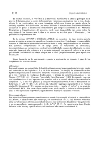 C- 14                                                                    COVENIN MINDUR 2002-88


     En muchas ocasiones, el Proyectista y el Profesional Responsable en obra no participan en el
proceso de licitación, ni en la compra de los materiales y elementos constructivos para la obra, donde,
además de las consideraciones de costos, intervienen definiciones técnicas que pueden afectar la
calidad y seguridad de la edificación. Una manera de llamar la atención sobre esta responsabilidad es
destacar en los planos la información complementaria que, aunque documentada en las Memorias
Descriptivas y Especificaciones del proyecto, puede pasar desapercibida para quien realiza la
negociación de los insumos para la obra y no siempre es accesible para el Constructor y los
profesionales responsables en obra.

     En las normas COVENIN y COVENIN-MINDUR se encuentran las bases técnicas para la
compra, aceptación y rechazo de materiales y elementos constructivos. En todo caso, es recomendable
consultar al fabricante las recomendaciones técnicas sobre el uso y comportamiento de sus productos.
Por ejemplos: comportamiento en el tiempo (fecha de vencimiento de emulsiones);
incompatibilidades con otros procesos constructivos (soldabilidad y procesos de soldadura) o con otros
materiales (aceros de alta resistencia a la corrosión ambiental con aceros al carbono, o de aceros
galvanizados con materiales de cobre); riesgos para la salud (desprendimiento de gases o partículas
tóxicas), etc.

    Como ilustración de lo anteriormente expuesto, a continuación se comenta el caso de los
componentes del concreto armado:

a) Concreto:
Las condiciones de uso y durabilidad de la edificación determinan las propiedades del concreto, según
está establecido en los Capítulos 4, 5 y 18 de las Normas de Concreto [5]. En ellas también se han
fijado los requisitos para la elaboración, transporte, colocación, compactación y curado de concretos
en la obra y refieren las condiciones de elaboración y entrega de concretos premezclados a las
Normas COVENIN 633 "Concreto Premezclado. Especificaciones " [3.10]. En cualquier caso, sea
concreto elaborado en la obra o premezclado, se deber indicar su cuantil, además de la resistencia a la
compresión f’c a una edad prefijada y cualquier otra exigencia especial. Como se demuestra en las
Referencias [11], [3.10] y [3.11], los criterios de evaluación y aceptación del concreto de las Normas
citadas [5], Subsección 4.7.2.3, suponen una desviación típica s igual a 45 kgf/cm² y un grado de
confianza del 98 % . Con estos valores estadísticos se puede calcular la resistencia mínima probable
que a la edad especificada se producirá, según el número de ensayos y el cuantil solicitado.

b) Aceros de refuerzo:
Los aceros de refuerzo para estructuras de concreto armado deben cumplir, además de lo establecido en
el Artículo 3.5 de las Normas de Concreto [5], con su Subsección 18.1.3.2 que define las relaciones
entre los valores reales determinados mediante ensayos para las tensiones de cedencia y de agotamiento
y sus correspondientes valores nominales: fy*/fy, fsu*/fy* [3.12]. En consecuencia, éstos deberán
indicarse en los planos y especificaciones, adicionalmente a los valores nominales de fy.
 