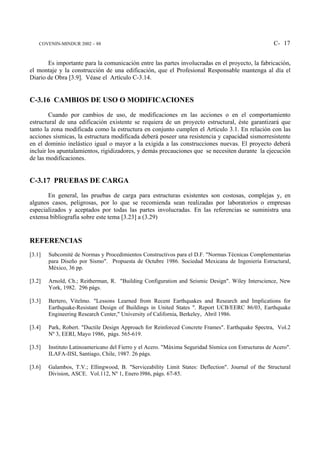 COVENIN-MINDUR 2002 – 88                                                                          C- 17


       Es importante para la comunicación entre las partes involucradas en el proyecto, la fabricación,
el montaje y la construcción de una edificación, que el Profesional Responsable mantenga al día el
Diario de Obra [3.9]. Véase el Artículo C-3.14.


C-3.16 CAMBIOS DE USO O MODIFICACIONES
        Cuando por cambios de uso, de modificaciones en las acciones o en el comportamiento
estructural de una edificación existente se requiera de un proyecto estructural, éste garantizará que
tanto la zona modificada como la estructura en conjunto cumplen el Artículo 3.1. En relación con las
acciones sísmicas, la estructura modificada deberá poseer una resistencia y capacidad sismorresistente
en el dominio inelástico igual o mayor a la exigida a las construcciones nuevas. El proyecto deberá
incluir los apuntalamientos, rigidizadores, y demás precauciones que se necesiten durante la ejecución
de las modificaciones.


C-3.17 PRUEBAS DE CARGA
       En general, las pruebas de carga para estructuras existentes son costosas, complejas y, en
algunos casos, peligrosas, por lo que se recomienda sean realizadas por laboratorios o empresas
especializados y aceptados por todas las partes involucradas. En las referencias se suministra una
extensa bibliografía sobre este tema [3.23] a (3.29)


REFERENCIAS
[3.1]   Subcomité de Normas y Procedimientos Constructivos para el D.F. "Normas Técnicas Complementarias
        para Diseño por Sismo". Propuesta de Octubre 1986. Sociedad Mexicana de Ingeniería Estructural,
        México, 36 pp.

[3.2]   Arnold, Ch.; Reitherman, R. "Building Configuration and Seismic Design". Wiley Interscience, New
        York, 1982. 296 págs.

[3.3]   Bertero, Vitelmo. "Lessons Learned from Recent Earthquakes and Research and Implications for
        Earthquake-Resistant Design of Buildings in United States ". Report UCB/EERC 86/03, Earthquake
        Engineering Research Center," University of California, Berkeley, Abril 1986.

[3.4]   Park, Robert. "Ductile Design Approach for Reinforced Concrete Frames". Earthquake Spectra, Vol.2
        Nº 3, EERI, Mayo 1986, págs. 565-619.

[3.5]   Instituto Latinoamericano del Fierro y el Acero. "Máxima Seguridad Sísmica con Estructuras de Acero".
        ILAFA-IISI, Santiago, Chile, 1987. 26 págs.

[3.6]   Galambos, T.V.; Ellingwood, B. "Serviceability Limit States: Deflection". Journal of the Structural
        Division, ASCE. Vol.112, Nº 1, Enero l986, págs. 67-85.
 