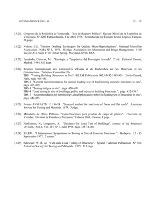 COVENIN-MINDUR 2002 – 88                                                                          C- 19



[3.21] Congreso de la República de Venezuela. "Ley de Registro Público". Gaceta Oficial de la República de
       Venezuela, Nº 2209 Extraordinaria, 4 de Abril 1978. Reproducida por Eduven Textos Legales, Caracas,
       56 págs.

[3.22] Nelson, C.E. "Modern Drafting Techniques for Quality Micro-Reproductions". National Microfilm
       Association. NMA Nº 3, 1971. 38 págs. Association for Information and Image Management. 1100
       Wayne Ave. Suite 1100. Silver Spring, Maryland 20910, USA.

[3.23] Fernández Cánovas, M. "Patología y Terapéutica del Hormigón Armado". 2ª ed. Editorial Dossat,
       Madrid. 1984, 620 págs.

[3.24] Réunion Internationale des Laboratoires d'Essais et de Recherches sur les Matériaux et les
       Constructions. Technical Committee 20-
       TBS "Testing Building Structures in Situ". RILEM Publication 0025-5432/1983/405. Borda-Dunod,
       Paris, págs. 405-455.
       TBS-2 "General recommendation for statical loading test of load-bearing concrete structures in situ",
       págs. 405-419.
       TBS-3 "Testing bridges in situ", págs. 420 -431.
       TBS-4 "Load testing in situ of dwellings, public and industrial building Structures ", págs. 432-436."
       TBS-7 "Recommendation for terminology, description and symbols in loading test of structures in situ",
       págs. 442-455.

[3.25] Norma ANSI/ASTM E 196-74. "Standard method for load tests of floors and flat roofs". American
       Society for Testing and Materials. 1974. 3 págs.

[3.26] Ministerio de Obras Públicas. "Especificaciones para pruebas de carga de pilotes".      Dirección de
       Vialidad, División de Estudios y Proyectos," Febrero 1968, Caracas, 8 págs.

[3.27] FitzSimons, N.; Longinow, A. "Guidance for Load Test of Buildings". Journal of the Structural
       Division. ASCE, Vol. 101 Nº 7, Julio 1975, págs. 1367-1380.

[3.28] RILEM. "I International Symposium on Testing in Situ of Concrete Structures ". Budapest, 12 - 15
       Septiembre 1977, 2 tomos."

[3.29] Schriever, W. R. ed. "Full-scale Load Testing of Structures". Special Technical Publication Nº 702,
       American Society for Testing and Materials. 1979. 213 págs.
 