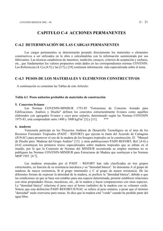 COVENIN-MINDUR 2002 – 88                                                                       C- 21


                 CAPITULO C-4 ACCIONES PERMANENTES

C-4.2 DETERMINACIÓN DE LAS CARGAS PERMANENTES
        Las cargas permanentes se determinarán pesando directamente los materiales o elementos
constructivos a ser utilizados en la obra o calculándolas con la información suministrada por sus
fabricantes. Las técnicas estadísticas de muestreo, medición, ensayos, criterios de aceptación y rechazo,
etc., que fundamenten los valores propuestos están dados en las correspondientes normas COVENIN.
Las Referencias [4.1] a [4.5] y las [17] y [18] contienen información más especializada sobre el tema.


C-4.3 PESOS DE LOS MATERIALES Y ELEMENTOS CONSTRUCTIVOS
 A continuación se comentan las Tablas de este Artículo:


Tabla 4.1 Pesos unitarios probables de materiales de construcción

5. Concretos livianos
       Las Normas COVENIN-MINDUR 1753-85 "Estructuras de Concreto Armado para
Edificaciones. Análisis y Diseño" definen los concretos estructuralmente livianos como aquéllos
elaborados con agregados livianos y cuyo peso unitario, determinado según las Normas COVENIN
1975-83, está comprendido entre 1400 y 1800 kgf/m3 [5] y [11].   ***

6. maderas
       Venezuela participa en los Proyectos Andinos de Desarrollo Tecnológico en el área de los
Recursos Forestales Tropicales (PADT - REFORT) que ejecuta la Junta del Acuerdo de Cartagena
(JUNAC) para promover el uso de la madera de los bosques tropicales en la construcción. El "Manual
de Diseño para Maderas del Grupo Andino" [13] y otras publicaciones PADT-REFORT, Ref. [4.4] a
[4.6] constituyen los primeros textos especializados sobre maderas tropicales que se editan en el
mundo, por lo que la Comisión de Normas del MINDUR recomienda su empleo mientras no se
publiquen las Normas COVENIN-MINDUR para Estructuras de Madera que sustituyan a las Normas
MOP 1955 [4.7].

        Las maderas ensayadas por el PADT - REFORT han sido clasificadas en tres grupos
estructurales, en función de su resistencia mecánica y su "densidad básica". Se denomina A al grupo de
maderas de mayor resistencia, B al grupo intermedio y C al grupo de menor resistencia. De las
diferentes formas de expresar la densidad de la madera, se prefiere la "densidad básica", debido a que
las condiciones en que se basa son estables para una especie determinada, permite establecer relaciones
con otras propiedades físicas, mecánicas, etc., de la madera y hacer comparaciones con otras especies.
La "densidad básica" relaciona el peso seco al horno (anhidro) de la madera con su volumen verde.
Nótese que esta definición PADT-REFORT/JUNAC se refiere al peso unitario, a pesar que el término
"densidad" suele reservarse para masas. Se dice que la madera está "verde" cuando ha perdido parte del
agua libre.
 