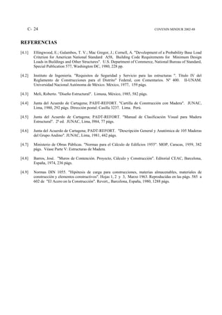 C- 24                                                                       COVENIN MINDUR 2002-88



REFERENCIAS
[4.1]   Ellingwood, E.; Galambos, T. V.; Mac Gregor, J.; Cornell, A. "Development of a Probability Base Load
        Criterion for American National Standard A58, Building Code Requirements for Minimum Design
        Loads in Buildings and Other Structures". U.S. Department of Commerce, National Bureau of Standard,
        Special Publication 577, Washington DC, 1980, 228 pp.

[4.2]   Instituto de Ingeniería. "Requisitos de Seguridad y Servicio para las estructuras ". Título IV del
        Reglamento de Construcciones para el Distrito" Federal, con Comentarios. Nº 400. II-UNAM.
        Universidad Nacional Autónoma de México. México, 1977, 159 págs.

[4.3]   Meli, Roberto. "Diseño Estructural". Limusa, México, 1985, 582 págs.

[4.4]   Junta del Acuerdo de Cartagena; PADT-REFORT. "Cartilla de Construcción con Madera". JUNAC,
        Lima, 1980, 292 págs. Dirección postal: Casilla 3237. Lima. Perú.

[4.5]   Junta del Acuerdo de Cartagena; PADT-REFORT. "Manual de Clasificación Visual para Madera
        Estructural". 2ª ed. JUNAC, Lima, l984, 77 págs.

[4.6]   Junta del Acuerdo de Cartagena; PADT-REFORT. "Descripción General y Anatómica de 105 Maderas
        del Grupo Andino". JUNAC, Lima, 1981, 442 págs.

[4.7]   Ministerio de Obras Públicas. "Normas para el Cálculo de Edificios 1955". MOP, Caracas, 1959, 382
        págs. Véase Parte V: Estructuras de Madera.

[4.8]   Barros, José. "Muros de Contención. Proyecto, Cálculo y Construcción". Editorial CEAC, Barcelona,
        España, 1974, 236 págs.

[4.9]   Normas DIN 1055. "Hipótesis de carga para construcciones, materias almacenables, materiales de
        construcción y elementos constructivos". Hojas 1, 2 y 3, Marzo 1963. Reproducidas en las págs. 585 a
        602 de "El Acero en la Construcción". Revert‚, Barcelona, España, 1980, 1288 págs.
 