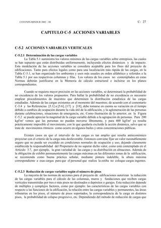 COVENIN-MINDUR 2002 – 88                                                                         C- 27


                     CAPITULO C-5 ACCIONES VARIABLES


C-5.2 ACCIONES VARIABLES VERTICALES
C-5.2.1 Determinación de las cargas variables
        La Tabla 5.1 suministra los valores mínimos de las cargas variables sobre entrepisos, las cuales
se han supuesto que están distribuidas uniformemente, incluyendo efectos dinámicos y de impacto.
Esta modelación de las acciones variables se considera aceptable para los fines del proyecto de
edificaciones. Tanto para efectos legales como para una localización más rápida de las cargas, en la
Tabla C-5.1, se han organizado los ambientes y usos más usuales en orden alfabético y referidos a la
Tabla 5.1 por sus respectivas columnas y filas. Los valores de los casos no contemplados en estas
Normas deberán justificarse en la Memoria de cálculo estructural e incluirse en los planos
correspondientes.

        Cuando se requiera mayor precisión en las acciones variables, se determinará la probabilidad de
no excedencia de los valores propuestos. Para hallar la probabilidad de no excedencia es necesario
emplear procedimientos de muestreo que determinen la distribución estadística de las cargas
estudiadas. Además de las cargas existentes en el momento del muestreo, de acuerdo con el comentario
C-3.4 y las Referencias [5.1] a [5.6], [17] y [18], debe tomarse en cuenta su variación en el tiempo
debido a cambios de ocupación durante la vida útil de la edificación, y la aglomeración de las personas
durante celebraciones, situaciones de emergencia, etc. Como ilustración de lo anterior, en la Figura
C-5.2 se puede apreciar la magnitud de la carga variable debido a la agrupación de personas. Para 200
kgf/m² vemos que las personas no pueden moverse libremente, y para 400 kgf/m² ya resulta
prácticamente imposible el movimiento, con lo que quedaría excluida la acción dinámica, salvo que se
trate de movimientos rítmicos como ocurre en algunos bailes y otras concentraciones públicas.

        Existen casos en que el intervalo de las cargas es tan amplio que resulta antieconómico
proyectar con el criterio de la carga más desfavorable. Entonces conviene fijar un valor razonablemente
seguro que no pueda ser excedido en condiciones normales de ocupación y uso, dejando claramente
establecida la responsabilidad del Propietario de no superar dicho valor, como está contemplado en el
Artículo 3.7, por ejemplo, la gran variedad de las cargas y su distribución en almacenes. Además de
la obligación de exhibir permanentemente las cargas máximas en las diferentes zonas de la edificación,
se recomienda como buena práctica señalar, mediante pintura indeleble, la altura máxima
correspondiente a esas cargas para que el personal que realiza la estiba no coloque cargas ingentes.


C-5.2.3 Reducción de cargas variables según el número de pisos
        La mayoría de las normas de acciones para el proyecto de edificaciones autorizan la reducción
de las cargas variables para el cálculo de las columnas, muros y fundaciones que reciben cargas
verticales transmitidas por tres o más pisos no destinados a depósitos o garajes. Esta reducción depende
de múltiples y complejos factores, como por ejemplo: las características de las cargas variables con
respecto a las funciones de la edificación, la relación entre las cargas variables y permanentes, las áreas
tributarias en los pisos, el número de pisos soportados, la correspondencia de la carga en distintos
pisos, la probabilidad de colapso progresivo, etc. Dependiendo del método de reducción de cargas que
 