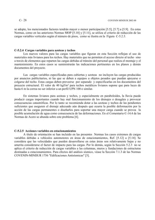 C- 28                                                                     COVENIN MINDUR 2002-88


se adopte, los mencionados factores tendrán mayor o menor participación [5.5], [5.7] a [5.9]. En estas
Normas, como en las anteriores Normas MOP [5.10] y [5.11], se utiliza el criterio de reducción de las
cargas variables verticales según el número de pisos, como se ilustra en la Figura C-5.2.3.



C-5.2.4 Cargas variables para azoteas y techos
        Los nuevos valores para las cargas variables que figuran en esta Sección reflejan el uso de
materiales más livianos para los techos. Hay materiales que no permiten el acceso directo al techo sino
a través de elementos que reparten las cargas debidas al tránsito del personal que realiza el montaje y el
mantenimiento. En estos casos se suministrarán las indicaciones pertinentes en los planos y demás
documentos del proyecto.

        Las cargas variables especificadas para cubiertas y azoteas no incluyen las cargas producidas
por anuncios publicitarios, ni las que se deben a equipos u objetos pesados que puedan apoyarse o
colgarse del techo. Estas cargas deben preveerse por separado y especificarlas en los documentos del
proyecto estructural. El valor de 40 kgf/m² para techos metálicos livianos supone que para luces de
hasta 6 m la correa no ser inferior a un perfil UPN 100 o similar.

        En sistemas livianos para azoteas y techos, y especialmente en paraboloides, la lluvia puede
producir cargas importantes cuando hay mal funcionamiento de los drenajes o desagües y provocar
consecuencias catastróficas. Por lo tanto se recomienda dotar a las azoteas y techos de las pendientes
suficientes que aseguren el drenaje adecuado aún después que ocurra la posible deformación por la
acción de las cargas permanentes o diseñarlos para soportar una mayor carga cuando se prevea la
posible acumulación de agua como consecuencia de las deformaciones. En el Comentario C-14.4 de las
Normas de Acero se abunda sobre este problema [6].



C-5.2.5 Acciones variables en estacionamientos
        A título de orientación se han incluído en las presentes Normas los casos extremos de cargas
variables debidas a vehículos automotores en áreas de estacionamientos, Ref. [5.12] a [5.14]. Se
considera que las velocidades que pueden desarrollarse en estas áreas son relativamente bajas y no
amerita considerarse el factor de impacto para las cargas. Por lo demás, según la Sección 5.2.3 no se
aplica el criterio de reducción de cargas variables a las columnas, muros y fundaciones de estructuras
destinadas a estacionamientos. Para efectos del análisis sísmico, véase la Sección 7.1.3 de las Normas
COVENIN-MINDUR 1756 "Edificaciones Antisísmicas" [3].
 
