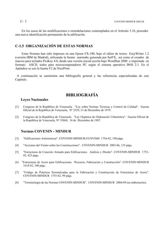 C- 2                                                                   COVENIN MINDUR 2002-88


     En los casos de las modificaciones o remodelaciones contemplados en el Artículo 3.16, proceder
una nueva identificación permanente de la edificación.


C-1.5 ORGANIZACIÓN DE ESTAS NORMAS
     Estas Normas han sido impresas en una Epson FX-100, bajo el editor de textos EasyWriter 1.2
(versión IBM de Madrid), utilizando la fuente marinabc generada por SetFX, así como el creador de
macros para teclados ProKey 4.0, desde una versión inicial escrita bajo WordStar 2000 e importada en
formato ASCII; todos para microcomputadores PC según el sistema operativo DOS 2.1. En el
Apéndice se usó la fuente F2 de NicePrint.

 A continuación se suministra una bibliografía general y las referencias especializadas de este
Capítulo.



                                        BIBLIOGRAFÍA
      Leyes Nacionales
[1]    Congreso de la República de Venezuela. "Ley sobre Normas Técnicas y Control de Calidad". Gaceta
       Oficial de la República de Venezuela, Nº 2529, 31 de Diciembre de 1979.

[2]    Congreso de la República de Venezuela. "Ley Orgánica de Ordenación Urbanística". Gaceta Oficial de
       la República de Venezuela, Nº 33868, 16 de Diciembre de 1987.


      Normas COVENIN - MINDUR
[3]    "Edificaciones Antisísmicas". COVENIN-MINDUR-FUNVISIS 1756-82, 190 págs.

[4]    "Acciones del Viento sobre las Construcciones". COVENIN-MINDUR 2003-86, 155 págs.

[5]    "Estructuras de Concreto Armado para Edificaciones. Análisis y Diseño". COVENIN-MINDUR 1753-
       85, 425 págs.

[6]   "Estructuras de Acero para Edificaciones. Proyecto, Fabricación y Construcción". COVENIN-MINDUR
       1618-82, 340 págs.

[7]    "Código de Prácticas Normalizadas para la Fabricación y Construcción de Estructuras de Acero".
       COVENIN-MINDUR 1755-82, 99 págs.

[8]    "Terminología de las Normas COVENIN-MINDUR". COVENIN-MINDUR 2004-89 (en elaboración).
 