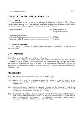 COVENIN-MINDUR 2002 – 88                                                                                          C- 29


C-5.3 ACCIONES VARIABLES HORIZONTALES

C-5.3.1 Tribunas
       La aplicación de las cargas en las tribunas se indica en la Figura C-5.3.1. Estudios
experimentales recientes [5.15], que incluyen los efectos dinámicos debido a saltos rítmicos de los
espectadores, recomiendan los siguientes valores para las cargas Variables:

 Componente vertical: ................................................................ p = 163 kgf puntuales o
                                                                                           500 kgf/m² distribuidos.

 Componentes horizontales:
 Paralela a la fila de asientos ...................................................... Fp = 35 kgf/m
 Transversal a la fila de asientos………………………………. Ft = 45 kgf/m.


C-5.3.3 Soportes temporales
       La Figura C-5.3.3 muestra la manera de aplicar las acciones indicadas en esta Sección en un
sistema de puntales.


C-5.4       IMPACTO

C-5.4.1 Incremento de las fuerzas verticales por impacto
        Los valores indicados en esta Sección corresponden esencialmente a los de las Normas
COVENIN-MINDUR 1618-85, "Estructuras de Acero para Edificaciones" [6], salvo que el coeficiente
para barras de suspensión de pisos y balcones se ha incrementado considerando que no hay
posibilidades de redistribuir las tensiones, y porque sus uniones y anclajes requieren un detallado muy
cuidadoso [5.16].


REFERENCIAS
[5.1]   Meli, Roberto. "Diseño estructural". Limusa, México, 1985, 582 págs.

[5.2]   Jauffred, F. J. "Carga viva en unidades de habitación y oficina en el Distrito Federal". Revista
        Ingeniería, Facultad de Ingeniería, Universidad Nacional Autónoma de México, Vol. 30(4), Octubre
        1960, págs. 60-75.

[5.3]   Instituto de Ingeniería. "Requisitos de Seguridad y Servicio para las estructuras". Título IV del
        Reglamento de Construcciones para el Distrito Federal, con Comentarios. No. 400. II-UNAM.
        Universidad Nacional Autónoma de México, 1977, 159 págs.

[5.4]   Ellingwood, E.; Galambos, T. V.; Mac Gregor, J.; Cornell, A. "Development of a Probability Base
        Load Criterion for American National Standard A58, Building Code Requirements for Minimum Design
        Loads in Buildings and Other Structures". U.S. Department of Commerce, National Bureau of
        Standards, Special Publication 577, Washington D.C.,1980, 228 págs.
 