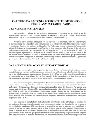 COVENIN-MINDUR 2002 – 88                                                                       C- 35



    CAPITULO C-6 ACCIONES ACCIDENTALES, REOLÓGICAS,
                 TÉRMICAS Y EXTRAORDINARIAS
C-6.1 ACCIONES ACCIDENTALES
        Los criterios y valores de las acciones accidentales a emplearse en el proyecto de las
edificaciones compete a las normas vigentes COVENIN - MINDUR 1756, "Edificaciones
Antisísmicas" [3], y 2003 "Acciones del Viento sobre las Construcciones" [4].

        Como las obras humanas interactúan con las acciones de la naturaleza, conviene tener presente
la importancia de una adecuada y sana configuración de la edificación para obtener respuestas seguras
y económicas frente a las acciones accidentales. Una "adecuada y sana configuración" comprende,
además de la forma y dimensiones de la edificación, el tipo, geometría y localización de los miembros
y elementos estructurales y no estructurales. En el Comentario C-3.1 y las Referencias [3] y [6.1] se
discuten algunos aspectos de la configuración de las edificaciones respecto a las acciones sísmicas. En
las nuevas normas de viento se llama la atención sobre las fallas estructurales que pueden acarrear
detalles inadecuados de fijación en elementos de fachadas y techos o de arriostramiento, y geometrías
que propician efectos desfavorables en las edificaciones [4].


C-6.2 ACCIONES REOLÓGICAS Y ACCIONES TÉRMICAS
        Las acciones reológicas y de temperatura dependen de las condiciones climáticas (temperatura,
humedad relativa, etc.), del ambiente externo e interno de las edificaciones, del aislamiento térmico de
los techos y fachadas sobre los miembros y elementos de la edificación, de los materiales empleados en
su construcción, de la secuencia de fabricación o montaje, de las restricciones a la libre deformación de
los miembros incluyendo las uniones con las fundaciones, y de muchos otros factores.

        Las acciones reológicas y de temperatura deben tomarse en cuenta en estructuras hiperestáticas,
placas, arcos, bóvedas y estructuras similares. En edificaciones de dimensiones corrientes los efectos
reológicos y de temperatura deben ser contemplados cuando a juicio del Ingeniero Proyectista haya
concurrencia de factores desfavorables que puedan incrementar estas acciones en forma significativa,
Ref. [6.2] a [6.8]. Es recomendable considerarlas cuando algunas de las dimensiones de las
edificaciones, en planta o elevación, exceda de los 60 metros, o cuando entre los miembros verticales
de las fachadas con relación a los internos puedan originarse diferencias de temperatura apreciables
(superiores a los 20 ºC).

        Los cambios de humedad son particularmente importantes en las estructuras de concreto por
los problemas de retracción del fraguado, y en estructuras de madera por la variación que produce en
sus propiedades mecánicas [13]. Los efectos de retracción son, por lo general, poco significativos
cuando se vacían en forma continua placas y vigas de hasta unos 40 m de longitud. Sin embargo, se
llama la atención sobre el empleo de concretos de asentamientos elevados, con una alta relación
agua/cemento en las mezclas, que pueden tener retracciones importantes y originar daños en algunos
tipos de edificaciones de menores dimensiones. En estructuras contínuas, como muros largos que estén
 