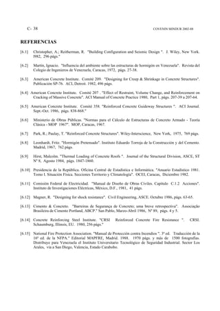 C- 38                                                                        COVENIN MINDUR 2002-88



REFERENCIAS
[6.1]   Christopher, A.; Reitherman, R. "Building Configuration and Seismic Design ". J. Wiley, New York.
        l982, 296 págs."

[6.2]   Martín, Ignacio. "Influencia del ambiente sobre las estructuras de hormigón en Venezuela". Revista del
        Colegio de Ingenieros de Venezuela, Caracas, 1972, págs. 27-38.

[6.3]   American Concrete Institute. Comité 209. "Designing for Creep & Shrinkage in Concrete Structures".
        Publicación SP-76. ACI, Detroit. 1982, 496 págs.

[6.4] American Concrete Institute. Comité 207 . "Effect of Restraint, Volume Change, and Reinforcement on
       Cracking of Massive Concrete". ACI Manual of Concrete Practice 1980, Part 1, págs. 207-39 a 207-64.

[6.5] American Concrete Institute. Comité 358. "Reinforced Concrete Guideway Structures ". ACI Journal.
       Sept.-Oct. 1986, págs. 838-868."

[6.6]   Ministerio de Obras Públicas. "Normas para el Cálculo de Estructuras de Concreto Armado - Teoría
        Clásica - MOP 1967". MOP, Caracas, 1967.

[6.7]   Park, R.; Paulay, T. "Reinforced Concrete Structures". Wiley-Interscience, New York, 1975, 769 págs.

[6.8]   Leonhardt, Fritz. "Hormigón Pretensado". Instituto Eduardo Torroja de la Construcción y del Cemento.
        Madrid, 1967, 762 págs.

[6.9]   Hirst, Malcolm. "Thermal Loading of Concrete Roofs ". Journal of the Structural Division, ASCE, ST
        Nº 8, Agosto 1984, págs. 1847-1860.

[6.10] Presidencia de la República. Oficina Central de Estadística e Informática. "Anuario Estadístico 1981.
       Tomo I. Situación Física. Secciones Territorio y Climatología". OCEI, Caracas, Diciembre 1982.

[6.11] Comisión Federal de Electricidad. "Manual de Diseño de Obras Civiles. Capítulo C.1.2 Acciones".
       Instituto de Investigaciones Eléctricas, México, D.F., 1981, 41 págs.

[6.12] Magner, R. "Designing for shock resistance". Civil Engineering, ASCE. Octubre 1986, págs. 63-65.

[6.13] Cimento & Concreto. "Barreiras de Segurança de Concreto; uma breve retrospectiva". Associação
       Brasileira de Cimento Portland, ABCP." San Pablo, Marzo-Abril 1986, Nº 89, págs. 4 y 5.

[6.14] Concrete Reinforcing Steel Institute. "CRSI        Reinforced Concrete Fire Resistance ".       CRSI.
       Schaumburg, Illinois, EU. 1980, 256 págs."

[6.15] National Fire Protection Association. "Manual de Protección contra Incendios ". 3ª ed. Traducción de la
       16ª ed. de la NFPA." Editorial MAPFRE, Madrid. 1988. 1970 págs. y más de 1500 fotografías.
       Distribuye para Venezuela el Instituto Universitario Tecnológico de Seguridad Industrial. Sector Los
       Arales, vía a San Diego, Valencia, Estado Carabobo.
 