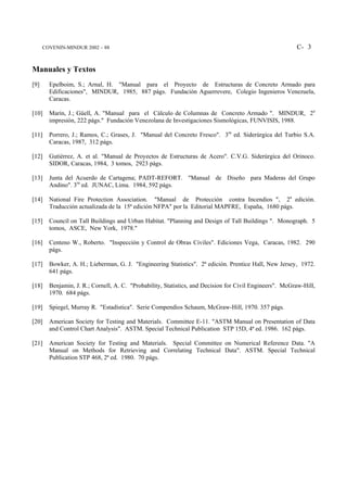 COVENIN-MINDUR 2002 – 88                                                                           C- 3


Manuales y Textos
[9]     Epelboim, S.; Arnal, H. "Manual para el Proyecto de Estructuras de Concreto Armado para
        Edificaciones", MINDUR, 1985, 887 págs. Fundación Aguerrevere, Colegio Ingenieros Venezuela,
        Caracas.

[10]    Marín, J.; Güell, A. "Manual para el Cálculo de Columnas de Concreto Armado ". MINDUR, 2a
        impresión, 222 págs." Fundación Venezolana de Investigaciones Sismológicas, FUNVISIS, 1988.

[11]    Porrero, J.; Ramos, C.; Grases, J. "Manual del Concreto Fresco". 3ra ed. Siderúrgica del Turbio S.A.
        Caracas, 1987, 312 págs.

[12]    Gutiérrez, A. et al. "Manual de Proyectos de Estructuras de Acero". C.V.G. Siderúrgica del Orinoco.
        SIDOR, Caracas, 1984, 3 tomos, 2923 págs.

[13]    Junta del Acuerdo de Cartagena; PADT-REFORT. "Manual de Diseño para Maderas del Grupo
        Andino". 3ra ed. JUNAC, Lima. 1984, 592 págs.

[14]    National Fire Protection Association. "Manual de Protección contra Incendios ", 2a edición.
        Traducción actualizada de la 15ª edición NFPA" por la Editorial MAPFRE, España, 1680 págs.

[15]    Council on Tall Buildings and Urban Habitat. "Planning and Design of Tall Buildings ". Monograph. 5
        tomos, ASCE, New York, 1978."

[16]    Centeno W., Roberto. "Inspección y Control de Obras Civiles". Ediciones Vega, Caracas, 1982. 290
        págs.

[17]    Bowker, A. H.; Lieberman, G. J. "Engineering Statistics". 2ª edición. Prentice Hall, New Jersey, 1972.
        641 págs.

[18]    Benjamin, J. R.; Cornell, A. C. "Probability, Statistics, and Decision for Civil Engineers". McGraw-Hill,
        1970. 684 págs.

[19]    Spiegel, Murray R. "Estadística". Serie Compendios Schaum, McGraw-Hill, 1970. 357 págs.

[20]    American Society for Testing and Materials. Committee E-11. "ASTM Manual on Presentation of Data
        and Control Chart Analysis". ASTM. Special Technical Publication STP 15D, 4ª ed. 1986. 162 págs.

[21]    American Society for Testing and Materials. Special Committee on Numerical Reference Data. "A
        Manual on Methods for Retrieving and Correlating Technical Data". ASTM. Special Technical
        Publication STP 468, 2ª ed. 1980. 70 págs.
 