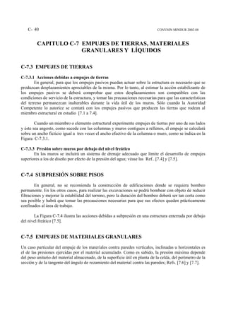 C- 40                                                                      COVENIN MINDUR 2002-88



         CAPITULO C-7 EMPUJES DE TIERRAS, MATERIALES
                      GRANULARES Y LÍQUIDOS

C-7.3 EMPUJES DE TIERRAS
C-7.3.1 Acciones debidas a empujes de tierras
        En general, para que los empujes pasivos puedan actuar sobre la estructura es necesario que se
produzcan desplazamientos apreciables de la misma. Por lo tanto, al estimar la acción estabilizante de
los empujes pasivos se deberá comprobar que estos desplazamientos son compatibles con las
condiciones de servicio de la estructura, y tomar las precauciones necesarias para que las características
del terreno permanezcan inalterables durante la vida útil de los muros. Sólo cuando la Autoridad
Competente lo autorice se contará con los empujes pasivos que producen las tierras que rodean al
miembro estructural en estudio [7.1 a 7.4].

        Cuando un miembro o elemento estructural experimente empujes de tierras por uno de sus lados
y éste sea angosto, como sucede con las columnas y muros contiguos a rellenos, el empuje se calculará
sobre un ancho ficticio igual a tres veces el ancho efectivo de la columna o muro, como se indica en la
Figura C-7.3.1.

C-7.3.3 Presión sobre muros por debajo del nivel freático
       En los muros se incluirá un sistema de drenaje adecuado que limite el desarrollo de empujes
superiores a los de diseño por efecto de la presión del agua; véase las Ref.. [7.4] y [7.5].


C-7.4 SUBPRESIÓN SOBRE PISOS
         En general, no se recomienda la construcción de edificaciones donde se requiera bombeo
permanente. En los otros casos, para realizar las excavaciones se podrá bombear con objeto de reducir
filtraciones y mejorar la estabilidad del terreno, pero la duración del bombeo deberá ser tan corta como
sea posible y habrá que tomar las precauciones necesarias para que sus efectos queden prácticamente
confinados al área de trabajo.

       La Figura C-7.4 ilustra las acciones debidas a subpresión en una estructura enterrada por debajo
del nivel freático [7.5].


C-7.5 EMPUJES DE MATERIALES GRANULARES
Un caso particular del empuje de los materiales contra paredes verticales, inclinadas u horizontales es
el de las presiones ejercidas por el material acumulado. Como es sabido, la presión máxima depende
del peso unitario del material almacenado, de la superficie útil en planta de la celda, del perímetro de la
sección y de la tangente del ángulo de rozamiento del material contra las paredes; Refs. [7.6] y [7.7].
 