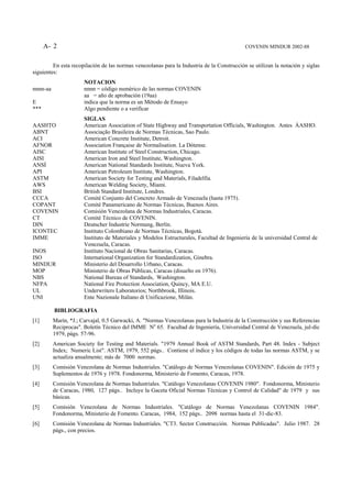 A- 2                                                                                  COVENIN MINDUR 2002-88


         En esta recopilación de las normas venezolanas para la Industria de la Construcción se utilizan la notación y siglas
siguientes:
                       NOTACION
nnnn-aa                nnnn = código numérico de las normas COVENIN
                       aa = año de aprobación (19aa)
E                      indica que la norma es un Método de Ensayo
***                    Algo pendiente o a verificar
                       SIGLAS
AASHTO                 American Association of State Highway and Transportation Officials, Washington. Antes ÁASHO.
ABNT                   Associação Brasileira de Normas Técnicas, Sao Paulo.
ACI                    American Concrete Institute, Detroit.
AFNOR                  Association Française de Normalisation. La Dótense.
AISC                   American Institute of Steel Construction, Chicago.
AISI                   American Iron and Steel Institute, Washington.
ANSÍ                   American National Standards Institute, Nueva York.
API                    American Petroleum Institute, Washington.
ASTM                   American Society for Testing and Materials, Filadelfia.
AWS                    American Welding Society, Miami.
BSI                    British Standard Institute, Londres.
CCCA                   Comité Conjunto del Concreto Armado de Venezuela (hasta 1975).
COPANT                 Comité Panamericano de Normas Técnicas, Buenos Aires.
COVENIN                Comisión Venezolana de Normas Industriales, Caracas.
CT                     Comité Técnico de COVENIN.
DIN                    Deutscher Industrie Normung, Berlín.
ICONTEC                Instituto Colombiano de Normas Técnicas, Bogotá.
IMME                   Instituto de Materiales y Modelos Estructurales, Facultad de Ingeniería de la universidad Central de
                       Venezuela, Caracas.
INOS                   Instituto Nacional de Obras Sanitarias, Caracas.
ISO                    International Organization for Standardization, Ginebra.
MINDUR                 Ministerio del Desarrollo Urbano, Caracas.
MOP                    Ministerio de Obras Públicas, Caracas (disuelto en 1976).
NBS                    National Bureau of Standards, Washington.
NFPA                   National Fire Protection Association, Quincy, MA E.U.
UL                     Underwriters Laboratorios; Northbrook, Illinois.
UNI                    Ente Nazionale Italiano di Unificazione, Milán.

          BIBLIOGRAFIA
[1]       Marín, *J.; Carvajal, 0.5 Garwacki, A. "Normas Venezolanas para la Industria de la Construcción y sus Referencias
          Reciprocas". Boletín Técnico del IMME No 65. Facultad de Ingeniería, Universidad Central de Venezuela, jul-dic
          1979, págs. 57-96.
[2]       American Society for Testing and Materials. "1979 Annual Book of ASTM Standards, Part 48. Index - Subject
          Index; Numeric List". ASTM, 1979, 552 págs.. Contiene el índice y los códigos de todas las normas ASTM, y se
          actualiza anualmente; más de 7000 normas.
[3]       Comisión Venezolana de Normas Industriales. "Catálogo de Normas Venezolanas COVENIN". Edición de 1975 y
          Suplementos de 1976 y 1978. Fondonorma, Ministerio de Fomento, Caracas, 1978.
[4]       Comisión Venezolana de Normas Industriales. "Catálogo Venezolanas COVENIN 1980". Fondonorma, Ministerio
          de Caracas, 1980, 127 págs.. Incluye la Gaceta Oficial Normas Técnicas y Control de Calidad" de 1979 y sus
          básicas.
[5]       Comisión Venezolana de Normas Industriales. "Catálogo de Normas Venezolanas COVENIN 1984".
          Fondonorma, Ministerio de Fomento. Caracas, 1984, 152 págs.. 2098 normas hasta el 31-dic-83.
[6]       Comisión Venezolana de Normas Industriales. "CT3. Sector Construcción. Normas Publicadas". Julio 1987. 28
          págs., con precios.
 