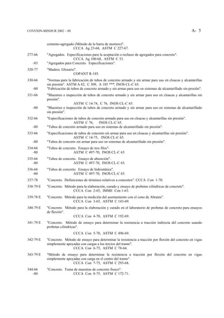 COVENIN-MINDUR 2002 – 88                                                                                        A- 5


           cemento-agregado (Método de la barra de mortero)".
                           CCCA Ag 23-68, ASTM C 227-67.
277-66     "Agregados. Especificaciones para la aceptación o rechazo de agregados para concreto".
                           CCCA Ag 100-68, ASTM C 33.
   -83     "Agregados para Concreto. Especificaciones".
320-77     "Madera. Glosario".
                            COPANT R-185.
330-66     "Normas para la fabricación de tubos de concreto armado y sin armar para uso en cloacas y alcantarillas
           sin presión". ASTM A 82, C 309, A 185 ***, INOS CL-C 65.
   -80     "Fabricación de tubos de concreto armado y sin armar para uso en sistemas de alcantarillado sin presión".
331-66     "Muestreo e inspección de tubos de concreto armado y sin armar para uso en cloacas y alcantarillas sin
           presión".
                            ASTM C 14-74, C 76, INOS CL-C 65.
   -80     "Muestreo e inspección de tubos de concreto armado y sin armar para uso en sistemas de alcantarillado
           sin presión".
332-66     "Especificaciones de tubos de concreto armado para uso en cloacas y alcantarillas sin presión".
                            ASTM C 76, INOS CL-C 65.
   -80     "Tubos de concreto armado para uso en sistemas de alcantarillado sin presión".
333-66     "Especificaciones de tubos de concreto sin armar para uso en cloacas y alcantarillas sin presión".
                            ASTM C 14-75, INOS CL-C 65.
   -80     "Tubos de concreto sin armar para uso en sistemas de alcantarillado sin presión".
334-66     "Tubos de concreto. Ensayo de tres filos".
   -80                      ASTM C 497-70, INOS CL-C 65.
335-66     "Tubos de concreto. Ensayo de absorción".
   -80                      ASTM C 497-70, INOS CL-C 65.
336-66     "Tubos de concreto. Ensayo de hidrostática".
   -80                      ASTM C 497-70, INOS CL-C 65.
337-78     "Concreto. Definiciones de términos relativos a concretos". CCCA Con 1-70.
338-79 E   "Concreto. Método para la elaboración, curado y ensayo de probetas cilíndricas de concreto".
                           CCCA Con 2-65, IMME Con 1-63.
339-78 E   "Concreto. Método para la medición del asentamiento con el cono de Abrams".
                           CCCA Con 3-65, ASTM C 143-69.
340-79 E   "Concreto. Método para la elaboración y curado en el laboratorio de probetas de concreto para ensayos
           de flexión".
                          CCCA Con 4-70, ASTM C 192-69.
341-79 E   "Concreto. Método de ensayo para determinar la resistencia a tracción indirecta del concreto usando
           probetas cilíndricas".
                             CCCA Con 5-70, ASTM C 496-69.
342-79 E   "Concreto. Método de ensayo para determinar la resistencia a tracción por flexión del concreto en vigas
           simplemente apoyadas con cargas a los tercios del tramo".
                           CCCA Con 6-75, ASTM C 78-64.
343-79 E   "Método de ensayo para determinar la resistencia a tracción por flexión del concreto en vigas
           simplemente apoyadas con carga en el centro del tramo".
                           CCCA Con 7-75, ASTM C 293-68.
344-66     "Concreto. Toma de muestras de concreto fresco".
   -80                    CCCA Con 8-75, ASTM C 172-71.
 