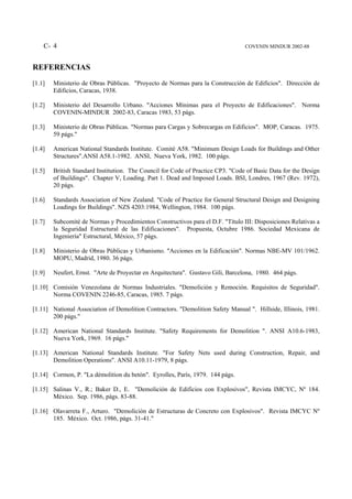 C- 4                                                                         COVENIN MINDUR 2002-88



REFERENCIAS
[1.1]   Ministerio de Obras Públicas. "Proyecto de Normas para la Construcción de Edificios". Dirección de
        Edificios, Caracas, 1938.

[1.2]   Ministerio del Desarrollo Urbano. "Acciones Mínimas para el Proyecto de Edificaciones". Norma
        COVENIN-MINDUR 2002-83, Caracas 1983, 53 págs.

[1.3]   Ministerio de Obras Públicas. "Normas para Cargas y Sobrecargas en Edificios". MOP, Caracas. 1975.
        59 págs."

[1.4]   American National Standards Institute. Comité A58. "Minimum Design Loads for Buildings and Other
        Structures".ANSI A58.1-1982. ANSI, Nueva York, 1982. 100 págs.

[1.5]   British Standard Institution. The Council for Code of Practice CP3. "Code of Basic Data for the Design
        of Buildings". Chapter V, Loading. Part 1. Dead and Imposed Loads. BSI, Londres, 1967 (Rev. 1972),
        20 págs.

[1.6]   Standards Association of New Zealand. "Code of Practice for General Structural Design and Designing
        Loadings for Buildings". NZS 4203:1984, Wellington, 1984. 100 págs.

[1.7]   Subcomité de Normas y Procedimientos Constructivos para el D.F. "Título III: Disposiciones Relativas a
        la Seguridad Estructural de las Edificaciones". Propuesta, Octubre 1986. Sociedad Mexicana de
        Ingeniería" Estructural, México, 57 págs.

[1.8]   Ministerio de Obras Públicas y Urbanismo. "Acciones en la Edificación". Normas NBE-MV 101/1962.
        MOPU, Madrid, 1980. 36 págs.

[1.9]   Neufert, Ernst. "Arte de Proyectar en Arquitectura". Gustavo Gili, Barcelona, 1980. 464 págs.

[1.10] Comisión Venezolana de Normas Industriales. "Demolición y Remoción. Requisitos de Seguridad".
       Norma COVENIN 2246-85, Caracas, 1985. 7 págs.

[1.11] National Association of Demolition Contractors. "Demolition Safety Manual ". Hillside, Illinois, 1981.
       200 págs."

[1.12] American National Standards Institute. "Safety Requirements for Demolition ". ANSI A10.6-1983,
       Nueva York, 1969. 16 págs."

[1.13] American National Standards Institute. "For Safety Nets used during Construction, Repair, and
       Demolition Operations". ANSI A10.11-1979, 8 págs.

[1.14] Cormon, P. "La démolition du betón". Eyrolles, París, 1979. 144 págs.

[1.15] Salinas V., R.; Baker D., E. "Demolición de Edificios con Explosivos", Revista IMCYC, Nº 184.
       México. Sep. 1986, págs. 83-88.

[1.16] Olavarreta F., Arturo. "Demolición de Estructuras de Concreto con Explosivos". Revista IMCYC Nº
       185. México. Oct. 1986, págs. 31-41."
 