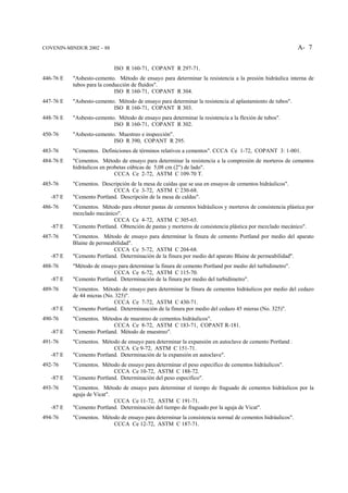 COVENIN-MINDUR 2002 – 88                                                                                   A- 7


                            ISO R 160-71, COPANT R 297-71.
446-76 E   "Asbesto-cemento. Método de ensayo para determinar la resistencia a la presión hidráulica interna de
           tubos para la conducción de fluidos".
                             ISO R 160-71, COPANT R 304.
447-76 E   "Asbesto-cemento. Método de ensayo para determinar la resistencia al aplastamiento de tubos".
                           ISO R 160-71, COPANT R 303.
448-76 E   "Asbesto-cemento. Método de ensayo para determinar la resistencia a la flexión de tubos".
                           ISO R 160-71, COPANT R 302.
450-76     "Asbesto-cemento. Muestreo e inspección".
                           ISO R 390, COPANT R 295.
483-76     "Cementos. Definiciones de términos relativos a cementos". CCCA Ce 1-72, COPANT 3: 1-001.
484-76 E   "Cementos. Método de ensayo para determinar la resistencia a la compresión de morteros de cementos
           hidráulicos en probetas cúbicas de 5,08 cm (2") de lado".
                             CCCA Ce 2-72, ASTM C 109-70 T.
485-76     "Cementos. Descripción de la mesa de caídas que se usa en ensayos de cementos hidráulicos".
                           CCCA Ce 3-72, ASTM C 230-68.
   -87 E   "Cemento Portland. Descripción de la mesa de caldas".
486-76     "Cementos. Método para obtener pastas de cementos hidráulicos y morteros de consistencia plástica por
           mezclado mecánico".
                           CCCA Ce 4-72, ASTM C 305-65.
   -87 E   "Cemento Portland. Obtención de pastas y morteros de consistencia plástica por mezclado mecánico".
487-76     "Cementos. Método de ensayo para determinar la finura de cemento Portland por medio del aparato
           Blaine de permeabilidad".
                            CCCA Ce 5-72, ASTM C 204-68.
   -87 E   "Cemento Portland. Determinación de la finura por medio del aparato Blaine de permeabilidad".
488-76     "Método de ensayo para determinar la finura de cemento Portland por medio del turbidimetro".
                           CCCA Ce 6-72, ASTM C 115-70.
   -87 E   "Cemento Portland. Determinación de la finura por medio del turbidímetro".
489-76     "Cementos. Método de ensayo para determinar la finura de cementos hidráulicos por medio del cedazo
           de 44 micras (No. 325)".
                            CCCA Ce 7-72, ASTM C 430-71.
   -87 E   "Cemento Portland. Determinuación de la finura por medio del cedazo 45 mieras (No. 325)".
490-76     "Cementos. Métodos de muestreo de cementos hidráulicos".
                           CCCA Ce 8-72, ASTM C 183-71, COPANT R-181.
   -87 E   "Cemento Portland. Método de muestreo".
491-76     "Cementos. Método de ensayo para determinar la expansión en autoclave de cemento Portland .
                           CCCA Ce 9-72, ASTM C 151-71.
   -87 E   "Cemento Portland. Determinación de la expansión en autoclave".
492-76     "Cementos. Método de ensayo para determinar el peso especifico de cementos hidráulicos".
                           CCCA Ce 10-72, ASTM C 188-72.
   -87 E   "Cemento Portland. Determinación del peso especifico".
493-76     "Cementos. Método de ensayo para determinar el tiempo de fraguado de cementos hidráulicos por la
           aguja de Vicat".
                            CCCA Ce 11-72, ASTM C 191-71.
   -87 E   "Cemento Portland. Determinación del tiempo de fraguado por la aguja de Vicat".
494-76     "Cementos. Método de ensayo para determinar la consistencia normal de cementos hidráulicos".
                          CCCA Ce 12-72, ASTM C 187-71.
 