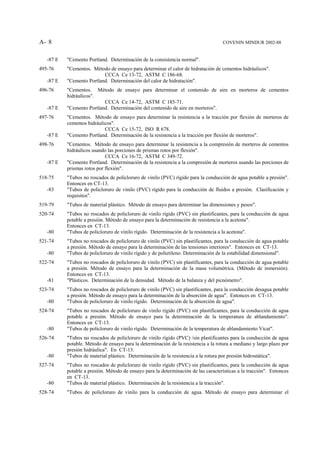 A- 8                                                                                COVENIN MINDUR 2002-88


   -87 E   "Cemento Portland. Determinación de la consistencia normal".
495-76     "Cementos. Método de ensayo para determinar el calor de hidratación de cementos hidráulicos".
                           CCCA Ce 13-72, ASTM C 186-68.
   -87 E   "Cemento Portland. Determinación del calor de hidratación".
496-76     "Cementos. Método de ensayo para determinar el contenido de aire en morteros de cementos
           hidráulicos".
                           CCCA Ce 14-72, ASTM C 185-71.
   -87 E   "Cemento Portland. Determinación del contenido de aire en morteros".
497-76     "Cementos. Método de ensayo para determinar la resistencia a la tracción por flexión de morteros de
           cementos hidráulicos".
                            CCCA Ce 15-72, ISO R 678.
   -87 E   "Cemento Portland. Determinación de la resistencia a la tracción por flexión de morteros".
498-76     "Cementos. Método de ensayo para determinar la resistencia a la compresión de morteros de cementos
           hidráulicos usando las porciones de prismas rotos por flexión".
                             CCCA Ce 16-72, ASTM C 349-72.
   -87 E   "Cemento Portland. Determinación de la resistencia a la compresión de morteros usando las porciones de
           prismas rotos por flexión".
518-75     "Tubos no roscados de policloruro de vinilo (PVC) rígido para la conducción de agua potable a presión".
           Entonces en CT-13.
   -83     "Tubos de policloruro de vinilo (PVC) rígido para la conducción de fluidos a presión. Clasificación y
           requisitos".
519-79     "Tubos de material plástico. Método de ensayo para determinar las dimensiones y pesos".
520-74     "Tubos no roscados de policloruro de vinilo rígido (PVC) sin plastificantes, para la conducción de agua
           potable a presión. Método de ensayo para la determinación de resistencia a la acetona".
           Entonces en CT-13.
   -80     "Tubos de policloruro de vinilo rígido. Determinación de la resistencia a la acetona".
521-74     "Tubos no roscados de policloruro de vinilo (PVC) sin plastificantes, para la conducción de agua potable
           a presión. Método de ensayo para la determinación de las tensiones interiores". Entonces en CT-13.
   -80     "Tubos de policloruro de vinilo rígido y de polietileno. Determinación de la estabilidad dimensional".
522-74     "Tubos no roscados de policloruro de vinilo (PVC) sin plastificantes, para la conducción de agua potable
           a presión. Método de ensayo para la determinación de la masa volumétrica. (Método de inmersión).
           Entonces en CT-13.
   -81     "Plásticos. Determinación de la densidad. Método de la balanza y del picnómetro".
523-74     "Tubos no roscados de policloruro de vinilo (PVC) sin plastificantes, para la conducción desagua potable
           a presión. Método de ensayo para la determinación de la absorción de agua". Entonces en CT-13.
   -80     "Tubos de policloruro de vinilo rígido. Determinación de la absorción de agua".
524-74     "Tubos no roscados de policloruro de vinilo rígido (PVC) sin plastificantes, para la conducción de agua
           potable a presión. Método de ensayo para la determinación de la temperatura de ablandamiento".
           Entonces en CT-13.
   -80     "Tubos de policloruro de vinilo rígido. Determinación de la temperatura de ablandamiento Vicat".
526-74     "Tubos no roscados de policloruro de vinilo rígido (PVC) /sin plastificantes para la conducción de agua
           potable. Método de ensayo para la determinación de la resistencia a la rotura a mediano y largo plazo por
           presión hidráulica". En CT-13.
   -80     "Tubos de material plástico. Determinación de la resistencia a la rotura por presión hidrostática".
527-74     "Tubos no roscados de policloruro de vinilo rígido (PVC) sin plastificantes, para la conducción de agua
           potable a presión. Método de ensayo para la determinación de las características a la tracción". Entonces
           en CT-13.
   -80     "Tubos de material plástico. Determinación de la resistencia a la tracción".
528-74     "Tubos de policloruro de vinilo para la conducción de agua. Método de ensayo para determinar el
 