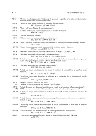 A- 10                                                                                 COVENIN MINDUR 2002-88



992-82      "Aparatos pesados de elevación. Condiciones de resistencia y seguridad en las grúas torre desmontables
            para obras. Condiciones de diseño y fabricación".
1025-78     "Anillos de goma, usados como sello en tuberías de asbesto-cemento".
                             ISO R 1398-70, COPANT R 298-71.
1045-75     "Bases y sub-bases. Mezclas de suelos y agregados".
1071-76     "Maderas. Método para seleccionar y recolectar las muestras de ensayo".
                           COPANT R 458-72.
1072-81     "Asientos sanitarios de plástico".
1102-78     "Tuberías de asbesto-cemento utilizadas en edificaciones".
                             ISO R 391-64, COPANT R 301-71.
1124-77 E   "Bases y sub-bases. Métodos de ensayo para determinar el porcentaje de caras producidas por fractura".
                             MOP E 109.
1125-77 E   "Suelos. Método de ensayo para la determinación de los límites líquido y plástico".
                            CCCA S 15, AASHO T 89, T 90.
1249-78     "Artefactos sanitarios de loza vitrificada. Definiciones". ICONTEC 920; NBS C ***
1297-78     "Artefactos sanitarios de loza vitrificada. Métodos de ensayo".
                              ICONTEC 920, AFNOR D14-508-73, BSI 3402-69.
1303-81 E   "Método de ensayo para determinar la reactividad potencial alcalina de rocas carbonatadas para ser
            usadas como agregados para concreto. (Método del cilindro de la roca)".
                            CCCA Ag 26-68, ASTM C 586-69.
1320-78     "Artefactos sanitarios de losa vitrificada, especificaciones".
                              ICONTEC 920, BSI 3402-69.
1375-79 E   "Método de ensayo para determinar por secado el contenido de humedad total y superficial en el
            agregado".
                           CCCA Ag 24-68, ASTM C 566-67.
1465-79 E   "Método de ensayo para determinar la resistencia a la compresión de la piedra natural para la
            construcción".
                           CCCA Ag 25-68, ASTM C 170-58.
1466-79     "Baldosas cerámicas esmaltadas para pared".
    -87     "Baldosas cerámicas esmaltadas para paredes. Especificaciones".
1467-79     "Método de ensayo para determinar la resistencia del esmalte al agrietamiento en baldosas cerámicas".
    -87 E   "Baldosas cerámicas esmaltadas. Determinación de la resistencia del esmalte al agrietamiento".
1468-79 E   "Método de ensayo para determinar el módulo de elasticidad (secante) en probetas cilíndricas de
            concreto".
                           CCCA Con 20-75.
1601-80 E   "Método de ensayo para determinar la resistencia de probetas de concreto a la acción de congelación y
            deshielo en agua".
                              CCCA Con 31-70, ASTM C 290-67.
1609-80 E   "Método de ensayo para la determinación de la dureza esclerométrica en superficies de concreto
            endurecido".
                           CCCA Con 28-70, ASTM C 805-79.
1610-80 E   "Método de ensayo para determinar el flujo de concreto por medio de la mesa de caídas".
                            CCCA Con 29-75, ASTM C 124-71.
1618-82     "Estructuras de acero para edificaciones. Proyecto, fabricación y construcción". 345 págs.
                              AISC 1975.
 