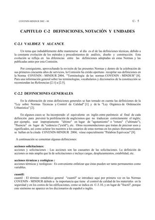 COVENIN-MINDUR 2002 – 88                                                                       C- 5


    CAPITULO C-2 DEFINICIONES, NOTACIÓN Y UNIDADES


C-2.1 VALIDEZ Y ALCANCE
     Un tema que indudablemente debe mantenerse al día es el de las definiciones técnicas, debido a
la constante evolución de los métodos y procedimientos de análisis, diseño y construcción. Esta
evolución se refleja en las diferencias entre las definiciones adoptadas en estas Normas y las
publicadas antes por esta Comisión.

     Por consiguiente, aprovechando la revisión de las presentes Normas y dentro de la celebración de
sus primeros cincuenta años de servicios, la Comisión ha creído oportuno recopilar sus definiciones en
la Norma COVENIN - MINDUR 2004, "Terminología de las normas COVENIN - MINDUR" [8].
Para una información general sobre las terminologías, vocabularios y diccionarios de la construcción se
recomiendan las Referencias [2.1] a [2.5].


C-2.2 DEFINICIONES GENERALES
    En la elaboración de estas definiciones generales se han tomado en cuenta las definiciones de la
"Ley sobre Normas Técnicas y Control de Calidad" [1] y de la "Ley Orgánica de Ordenación
Urbanística" [2].

     En algunos casos se ha incorporado el equivalente en inglés entre paréntesis al final de cada
definición para prevenir la proliferación de anglicismos que no traduzcan correctamente el inglés;
por ejemplo, usar impropiamente "último" en lugar de "agotamiento" o "rotura" ("ultimate"),
"fluencia" en lugar de "cedencia ("yield"), etc. Otras recomendaciones que tratan de precisar usos y
significados, así como aclarar los nuestros a los usuarios de estas normas en los países iberoamericanos
se hallan en la citada COVENIN-MINDUR 2004; véase especialmente "Palabras Equívocas" [8].

 A continuación se comentan algunas definiciones:

acciones solicitaciones:
acciones y solicitaciones : Las acciones son las causantes de las solicitaciones. La definición de
acciones es más amplia que la de solicitaciones e incluye cargas, desplazamientos, estabilidad, etc.

acciones térmicas y reológicas :
acciones térmicas y reológicas : Es conveniente enfatizar que éstas pueden ser tanto permanentes como
variables.

cuantil:
cuantil : El término estadístico general "cuantil" se introduce aquí por primera vez en las Normas
COVENIN - MINDUR debido a la importancia que tiene el control de calidad de los materiales en la
seguridad y en los costos de las edificaciones, como se indica en C-3.10, y en lugar de "fractil", porque
este sinónimo no aparece en los diccionarios de español o inglés.
 