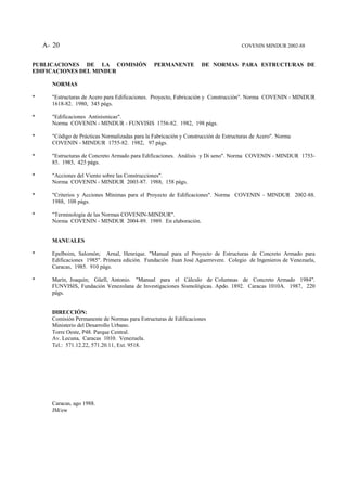 A- 20                                                                            COVENIN MINDUR 2002-88


PUBLICACIONES DE LA COMISIÓN                    PERMANENTE          DE NORMAS PARA ESTRUCTURAS DE
EDIFICACIONES DEL MINDUR

      NORMAS

*     "Estructuras de Acero para Edificaciones. Proyecto, Fabricación y Construcción". Norma COVENIN - MINDUR
      1618-82. 1980, 345 págs.

*     "Edificaciones Antisísmicas".
      Norma COVENIN - MINDUR - FUNVISIS 1756-82. 1982, 198 págs.

*     "Código de Prácticas Normalizadas para la Fabricación y Construcción de Estructuras de Acero". Norma
      COVENIN - MINDUR 1755-82. 1982, 97 págs.

*     "Estructuras de Concreto Armado para Edificaciones. Análisis y Di seno". Norma COVENIN - MINDUR 1753-
      85. 1985, 425 págs.

*     "Acciones del Viento sobre las Construcciones".
      Norma COVENIN - MINDUR 2003-87. 1988, 158 págs.

*     "Criterios y Acciones Mínimas para el Proyecto de Edificaciones". Norma COVENIN - MINDUR 2002-88.
      1988, 108 págs.

*     "Terminología de las Normas COVENIN-MINDUR".
      Norma COVENIN - MINDUR 2004-89. 1989. En elaboración.


      MANUALES

*     Epelboim, Salomón; Arnal, Henrique. "Manual para el Proyecto de Estructuras de Concreto Armado para
      Edificaciones 1985". Primera edición. Fundación Juan José Aguerrevere. Colegio de Ingenieros de Venezuela,
      Caracas, 1985. 910 págs.

*     Marín, Joaquín; Güell, Antonio. "Manual para el Cálculo de Columnas de Concreto Armado 1984".
      FUNVISIS, Fundación Venezolana de Investigaciones Sismológicas. Apdo. 1892. Caracas 1010A. 1987, 220
      págs.


      DIRECCIÓN:
      Comisión Permanente de Normas para Estructuras de Edificaciones
      Ministerio del Desarrollo Urbano.
      Torre Oeste, P48. Parque Central.
      Av. Lecuna, Caracas 1010. Venezuela.
      Tel.: 571.12.22, 571.20.11, Ext. 9518.




      Caracas, ago 1988.
      JM/ew
 