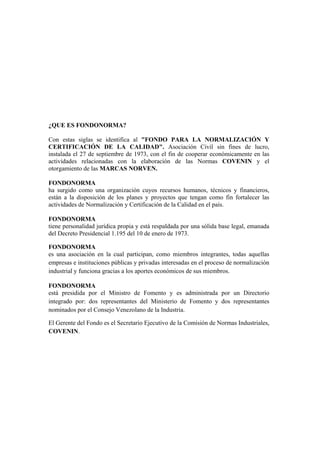 ¿QUE ES FONDONORMA?

Con estas siglas se identifica al "FONDO PARA LA NORMALIZACIÓN Y
CERTIFICACIÓN DE LA CALIDAD". Asociación Civil sin fines de lucro,
instalada el 27 de septiembre de 1973, con el fin de cooperar económicamente en las
actividades relacionadas con la elaboración de las Normas COVENIN y el
otorgamiento de las MARCAS NORVEN.

FONDONORMA
ha surgido como una organización cuyos recursos humanos, técnicos y financieros,
están a la disposición de los planes y proyectos que tengan como fin fortalecer las
actividades de Normalización y Certificación de la Calidad en el país.

FONDONORMA
tiene personalidad jurídica propia y está respaldada por una sólida base legal, emanada
del Decreto Presidencial 1.195 del 10 de enero de 1973.

FONDONORMA
es una asociación en la cual participan, como miembros integrantes, todas aquellas
empresas e instituciones públicas y privadas interesadas en el proceso de normalización
industrial y funciona gracias a los aportes económicos de sus miembros.

FONDONORMA
está presidida por el Ministro de Fomento y es administrada por un Directorio
integrado por: dos representantes del Ministerio de Fomento y dos representantes
nominados por el Consejo Venezolano de la Industria.

El Gerente del Fondo es el Secretario Ejecutivo de la Comisión de Normas Industriales,
COVENIN.
 