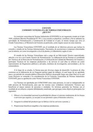 COVENIN
                  COMISION VENEZOLANA DE NORMAS INDUSTRIALES
                                   ¿QUE ES?

        La comisión venezolana de Normas Industriales (COVENIN) es un organismo creado en el año
1958, mediante Decreto Presidencial Nº 501 y cuya misión es planificar, coordinar y llevar adelante las
actividades de Normalización y Certificación de Calidad en el país, al mismo tiempo que sirve al
Estado Venezolano y al Ministerio de Fomento en particular, como órgano asesor en estas materias.

       Las Normas Venezolanas COVENIN son el resultado de un laborioso proceso que incluye la
consulta y estudio de las Normas Internacionales, Nacionales, de asociaciones o empresas relacionadas
con la materia, así como investigación a nivel de plantas y/o laboratorios según el caso.

        El estudio de las Normas Venezolanas está a cargo de un Sub-comité Técnico especializado,
adscrito a su vez a un Comité Técnico de Normalización. La elaboración de las Normas es coordinada
por Técnicos de la Dirección de Normalización y Certificación de Calidad del Ministerio de Fomento y
participan Técnicos de las empresas productoras o de servicio al cual ellas se refieren así como
representantes de Organismos públicos y privados, Institutos de investigación, universidades y de los
consumidores.

       A lo largo de su estudio, la Norma pasa por diversas etapas de desarrollo; la primera de ellas
comienza en la elaboración de un Esquema (primer papel de trabajo), el cual luego de ser aprobado
pasa a un período de consulta pública (Discusión Pública) alcanzando luego una etapa final en la cual
como Proyecto es sometido a la consideración de la Comisión Venezolana de Normas Industriales
COVENIN, para su aprobación como Norma Venezolana COVENIN.

        Las Normas son aprobadas por CONCENSO entre estas personas, lo cual es indispensable en
todo proceso de Normalización, para que las mismas sean verdaderos instrumento Técnicos que
beneficien al mayor número de personas y entidades. En términos generales las Normas son el
resultado de un esfuerzo conjunto debidamente canalizado, que persigue como objetivos principales los
siguientes:

   1. Ofrecer a la comunidad nacional la posibilidad de obtener el máximo rendimiento de los bienes
      o servicios que requiere, ya sea para su uso personal o para el bienestar colectivo,

   2. Asegurar la calidad del producto que se fabrica o de los servicios a prestar, y

   3. Proporcionar beneficios tangibles a las empresas productoras.
 