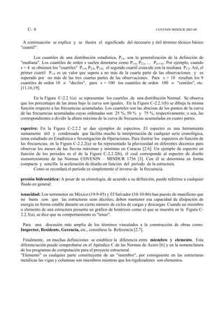C- 6                                                                       COVENIN MINDUR 2002-88


 A continuación se explica y se ilustra el significado del necesario y útil término técnico básico
"cuantil":

        Los cuantiles de una distribución estadística, Pr/s, son la generalización de la definición de
"mediana". Los cuantiles de orden s suelen denotarse como P1/s, P2/s, ... P(s-1)/s. Por ejemplo, cuando
s = 4 se obtienen los "cuartiles" P1/4, P2/4, P3/4; el segundo cuartil coincide con la mediana P1/2. Así, el
primer cuartil P1/4 es un valor que supera a no más de la cuarta parte de las observaciones y es
superado por no más de las tres cuartas partes de las observaciones. Para s = 10 resultan los 9
cuantiles de orden 10 o "deciles", para s = 100 los cuantiles de orden 100 o "centiles", etc.
[11,16,19].

        En la Figura C-2.2.1(a) se representan los cuartiles de una distribución Normal. Se observa
que los porcentajes de las áreas bajo la curva son iguales. En la Figura C-2.2.1(b) se dibuja la misma
función respecto a las frecuencias acumuladas. Los cuarteles son las abscisas de los puntos de la curva
de las frecuencias acumuladas cuyas ordenadas son 25 %, 50 % y 75 %, respectivamente; o sea, las
correspondientes a dividir la altura máxima de la curva de frecuencias acumuladas en cuatro partes.

espectro: En la Figura C-2.2.2 se dan ejemplos de espectros. El espectro es una herramienta
sumamente útil y condensada que facilita mucho la interpretación de cualquier serie cronológica,
tema estudiado en Estadística e Investigación de Operaciones. Para ilustrar los espectros en función de
las frecuencias, en la Figura C-2.2.2(a) se ha representado la pluviosidad en diferentes decenios para
observar los meses de las lluvias máximas y mínimas en Caracas [2.6]. Un ejemplo de espectro en
función de los periodos es el de la Figura C-2.2.2(b), el cual corresponde al espectro de diseño
sismorresistente de las Normas COVENIN – MINDUR 1756 [3]. Con él se determina en forma
compacta y sencilla la aceleración de diseño en función del período de la estructura.
        Como se recordará el período es simplemente el inverso de la frecuencia.

presión hidrostática: A pesar de su etimología, de acuerdo a su definición, puede referirse a cualquier
fluido en general.

tenacidad: Los terremotos en México (19-9-85) y El Salvador (10-10-86) han puesto de manifiesto que
no basta con que las estructuras sean dúctiles; deben mantener esa capacidad de disipación de
energía en forma estable durante un cierto número de ciclos de cargas y descargas. Cuando un miembro
o elemento de una estructura presenta un gráfico de histéresis como el que se muestra en la Figura C-
2.2.3(a), se dice que su comportamiento es "tenaz".

 Para una discusión más amplia de los términos vinculados a la construcción de obras como:
Inspector, Residente, Gerencia, etc., consúltese la Referencia [2.7].

 Finalmente, en muchas definiciones se establece la diferencia entre miembro y elemento. Esta
diferenciación puede comprobarse en el Apéndice C de las Normas de Acero [6] y en la nomenclatura
de los programas de computación para el proyecto estructural.
"Elemento" es cualquier parte constituyente de un "miembro", por consiguiente en las estructuras
metálicas las vigas y columnas son miembros mientras que los rigidizadores son elementos.
 