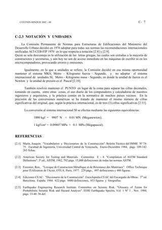 COVENIN-MINDUR 2002 – 88                                                                            C- 7



C-2.3 NOTACIÓN Y UNIDADES
     La Comisión Permanente de Normas para Estructuras de Edificaciones del Ministerio del
Desarrollo Urbano decidió en 1976 adoptar para todas sus normas las recomendaciones internacionales
unificadas ACI-CEB-FIP 1970 en lo que respecta a notación [2.8] y [2.9].
Quizá su sola desventaja es la utilización de las letras griegas, las cuales son extrañas a la mayoría de
constructores y secretarias, y aún hoy no son de acceso inmediato en las máquinas de escribir ni en los
microcomputadores, provocando errores y omisiones.

       Igualmente, en lo que a unidades se refiere, la Comisión decidió en esa misma oportunidad
mantener el sistema MKS, Metro – Kilogramo fuerza - Segundo, y no adoptar el sistema
internacional de unidades SI, Metro - Kilogramo masa - Segundo, en donde la unidad de fuerza es el
Newton y la unidad de presión es el Pascal [2.10].

        También resolvió mantener el PUNTO en lugar de la coma para separar las cifras decimales,
tomando en cuenta, entre otras cosas, el uso diario de los computadores y calculadoras de nuestros
ingenieros y arquitectos, y la práctica común en la normativa de muchos países vecinos. En la
precisión de las conversiones numéricas se ha tratado de mantener el mismo número de cifras
significativas del original, que, según la práctica internacional, es de tres (3) cifras significativas [2.11].

       La conversión al sistema internacional SI se efectúa mediante las siguientes equivalencias:

               1000 kgf = 9807 N ≈ 0.01 MN (Meganewton);

               1 kgf/cm² = 0.09807 MPa ≈ 0.1 MPa (Megapascal).


REFERENCIAS
[2.1] Marín, Joaquín. "Vocabularios y Diccionarios de la Construcción". Boletín Técnico del IMME Nº 74-
      75. Facultad de Ingeniería, Universidad Central de Venezuela, Enero-Diciembre 1984, págs. 109-142.
      265 fichas.

[2.2] American Society for Testing and Materials. Committee E - 8. "Compilation of ASTM Standard
      Definitions". 5ª ed., ASTM, 1982, 792 págs. 15,000 definiciones de todas las normas ASTM.

[2.3] Forestier, Ren‚. "Lexique de Construction Métallique et de Résistance des Matériaux". Office Technique
      pour l'Utilization de l'Acier, OTUA. Paris, 1977. 229 págs., 897 definiciones y 480 figuras.

[2.4] Ediciones CEAC. "Diccionario de la Construcción". Enciclopedia CEAC del Encargado de Obras. 3ra ed.
      Barcelona, España. 1984. 622 págs. 8480 definiciones, 853 figuras y fotografías.

[2.5] Earthquake Engineering Research Institute. Committee on Seismic Risk. "Glossary of Terms for
      Probabilistic Seismic Risk and Hazard Analysis". EERI Earthquake Spectra, Vol. 1 Nº 1 , Nov. 1984,
      págs. 33-40. 56 def.
 