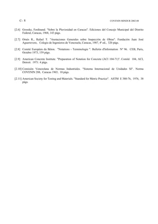 C- 8                                                                      COVENIN MINDUR 2002-88


[2.6] Grosske, Ferdinand. "Sobre la Pluviosidad en Caracas". Ediciones del Concejo Municipal del Distrito
      Federal, Caracas, 1968, 143 págs.

[2.7] Ornés R., Rafael T. "Anotaciones Generales sobre Inspección de Obras". Fundación Juan José
      Aguerrevere, Colegio de Ingenieros de Venezuela, Caracas, 1987, 4ª ed., 320 págs.

[2.8] Comité Européen du Béton. "Notations - Terminologie ". Bulletin d'Information Nº 96. CEB, Paris,
      Octubre 1973, 159 págs.

[2.9] American Concrete Institute. "Preparation of Notation for Concrete (ACI 104-71)". Comité 104, ACI,
      Detroit. 1971. 4 págs.

[2.10] Comisión Venezolana de Normas Industriales. "Sistema Internacional de Unidades SI". Norma
       COVENIN 288, Caracas 1965, 10 págs.

[2.11] American Society for Testing and Materials. "Standard for Metric Practice". ASTM E 380-76, 1976, 38
       págs.
 