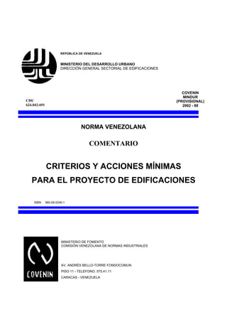 REPÚBLICA DE VENEZUELA


                        MINISTERIO DEL DESARROLLO URBANO
                        DIRECCIÓN GENERAL SECTORIAL DE EDIFICACIONES




                                                                          COVENIN
                                                                          MINDUR
CDU                                                                    (PROVISIONAL)
624.042:691                                                               2002 - 88




                                   NORMA VENEZOLANA

                                        COMENTARIO


              CRITERIOS Y ACCIONES MÍNIMAS
   PARA EL PROYECTO DE EDIFICACIONES

    ISBN      980-06-0246-1




                        MINISTERIO DE FOMENTO
                        COMISIÓN VENEZOLANA DE NORMAS INDUSTRIALES




                        AV. ANDRÉS BELLO-TORRE FONDOCOMUN
                        PISO 11 - TELEFONO: 575.41.11
                        CARACAS - VENEZUELA
 