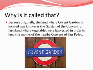 Why is it called that?
 Because originally, the land where Covent Garden is
located was known as the Garden of the Conven...