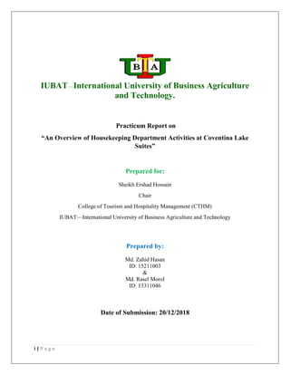 i | P a g e
IUBAT—International University of Business Agriculture
and Technology.
Practicum Report on
“An Overview of Housekeeping Department Activities at Coventina Lake
Suites”
Prepared for:
Sheikh Ershad Hossain
Chair
College of Tourism and Hospitality Management (CTHM)
IUBAT—International University of Business Agriculture and Technology
Prepared by:
Md. Zahid Hasan
ID: 15211003
&
Md. Rasel Morol
ID: 13311046
Date of Submission: 20/12/2018
 