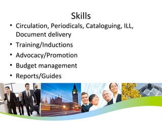 Skills Circulation, Periodicals, Cataloguing, ILL, Document delivery Training/Inductions Advocacy/Promotion Budget management Reports/Guides