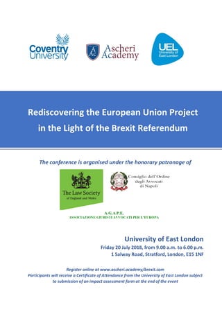 The conference is organised under the honorary patronage of
University of East London
Friday 20 July 2018, from 9.00 a.m. to 6.00 p.m.
1 Salway Road, Stratford, London, E15 1NF
Register online at www.ascheri.academy/brexit.com
Participants will receive a Certificate of Attendance from the University of East London subject
to submission of an impact assessment form at the end of the event
Rediscovering the European Union Project
in the Light of the Brexit Referendum
 