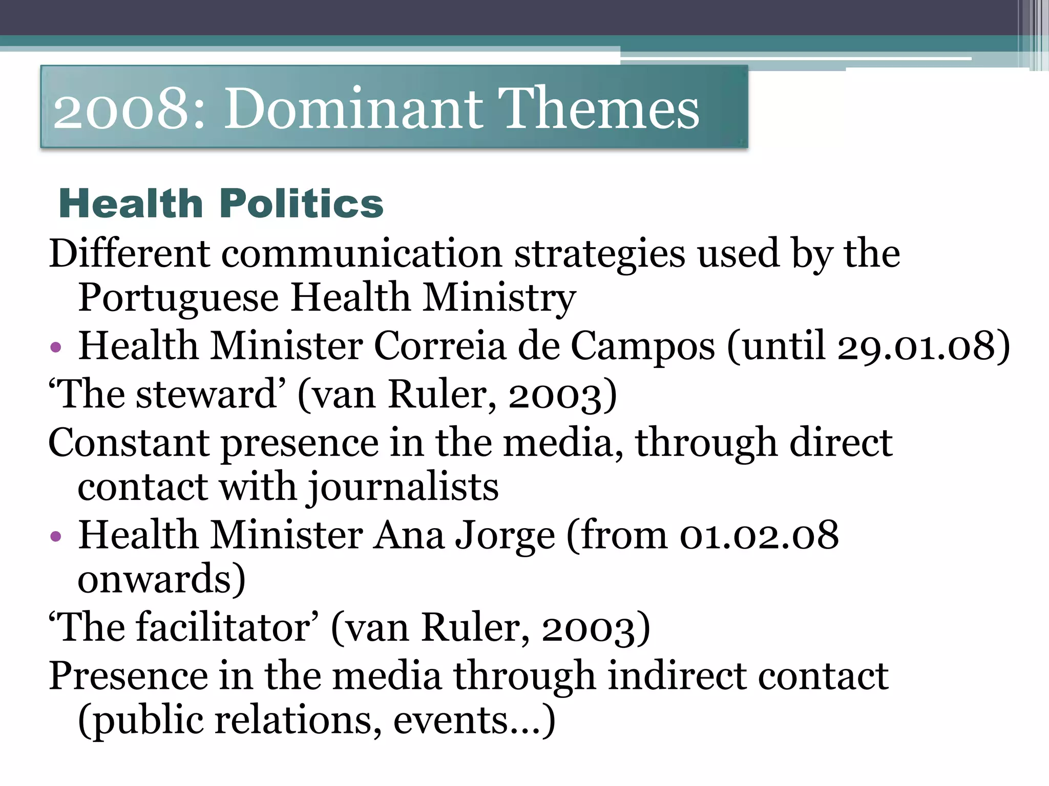 2008: Dominant Themes
 Health Politics
Different communication strategies used by the
  Portuguese Health Ministry
• Health Minister Correia de Campos (until 29.01.08)
„The steward‟ (van Ruler, 2003)
Constant presence in the media, through direct
  contact with journalists
• Health Minister Ana Jorge (from 01.02.08
  onwards)
„The facilitator‟ (van Ruler, 2003)
Presence in the media through indirect contact
  (public relations, events…)
 