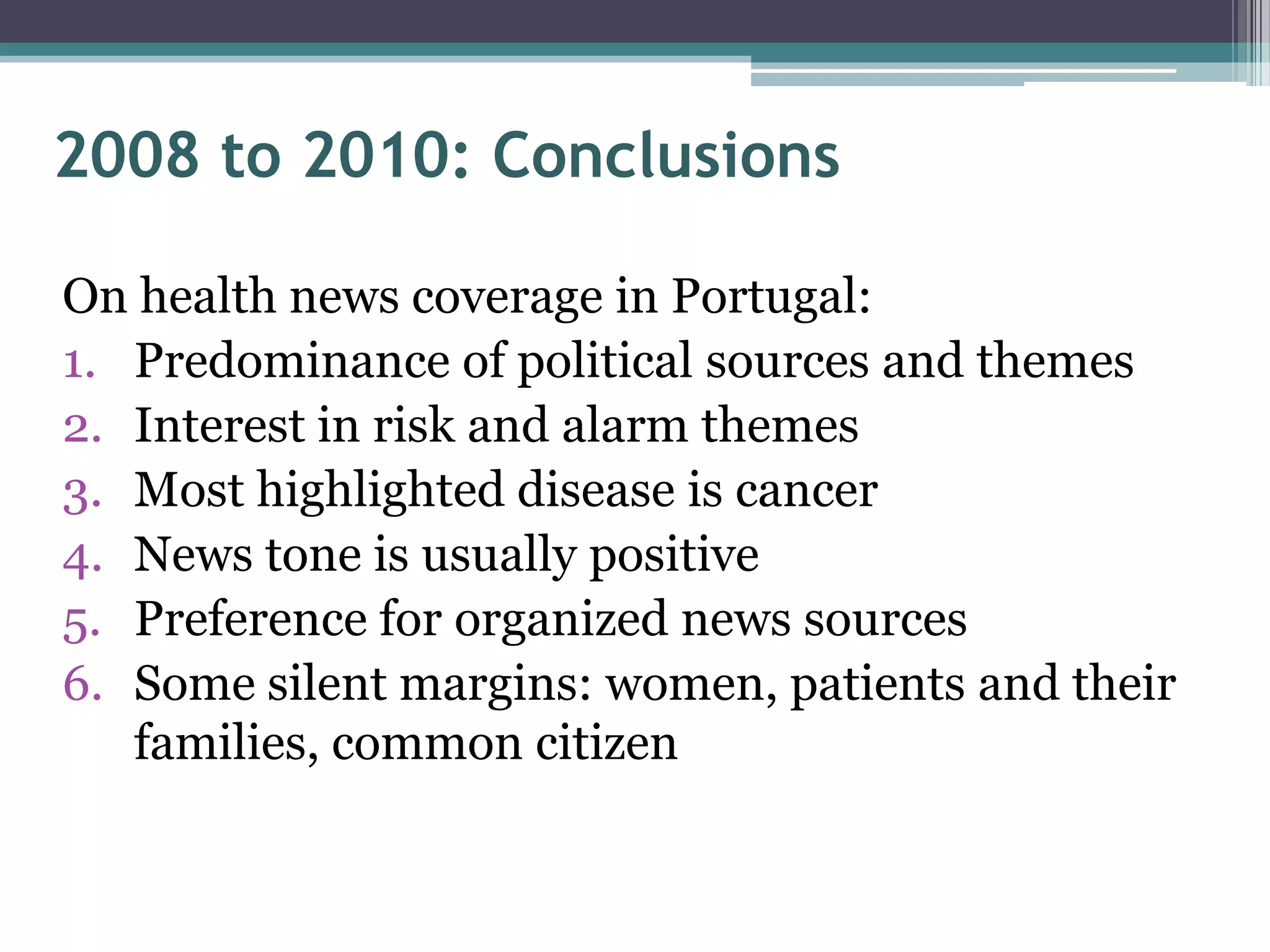 2008 to 2010: Conclusions

On health news coverage in Portugal:
1. Predominance of political sources and themes
2. Interest in risk and alarm themes
3. Most highlighted disease is cancer
4. News tone is usually positive
5. Preference for organized news sources
6. Some silent margins: women, patients and their
   families, common citizen
 