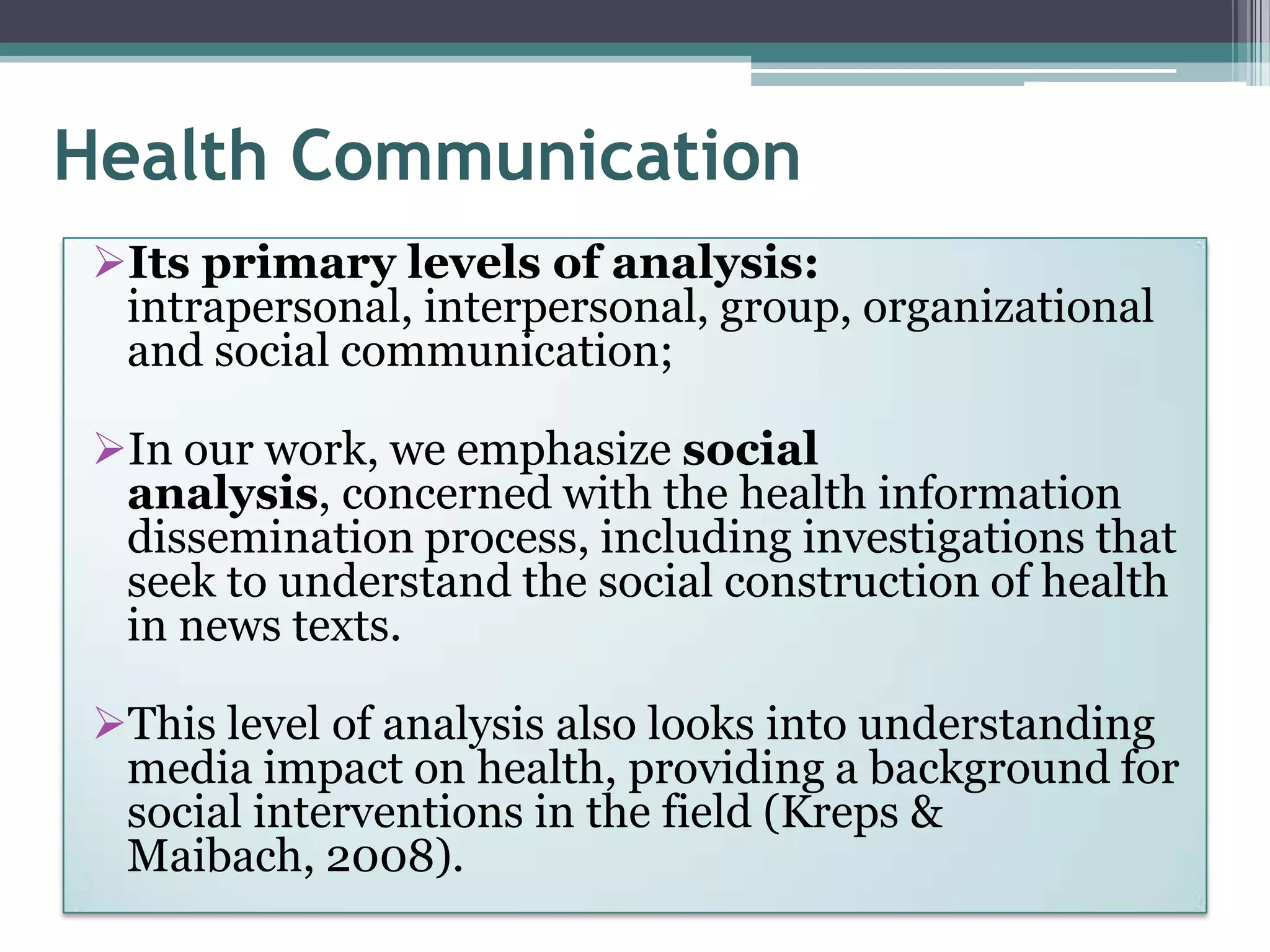 Health Communication
 Its primary levels of analysis:
  intrapersonal, interpersonal, group, organizational
  and social communication;

 In our work, we emphasize social
  analysis, concerned with the health information
  dissemination process, including investigations that
  seek to understand the social construction of health
  in news texts.

 This level of analysis also looks into understanding
  media impact on health, providing a background for
  social interventions in the field (Kreps &
  Maibach, 2008).
 