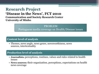 Research Project
‘Disease in the News’, FCT 2010
Communication and Society Research Center
University of Minho

                               PROBLEM
            Portuguese media coverage on Health/Disease issues


 Content level of analysis
  • Themes, news angle, news genre, newsworthiness, news
    sources, intertextuality

 Production level of analysis
  • Journalists: perceptions, routines, values and rules related to health
   issues
  • News sources: their organization, perceptions, expectations on health
   news coverage
 
