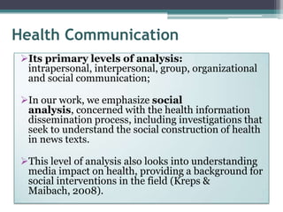 Health Communication
 Its primary levels of analysis:
  intrapersonal, interpersonal, group, organizational
  and social communication;

 In our work, we emphasize social
  analysis, concerned with the health information
  dissemination process, including investigations that
  seek to understand the social construction of health
  in news texts.

 This level of analysis also looks into understanding
  media impact on health, providing a background for
  social interventions in the field (Kreps &
  Maibach, 2008).
 