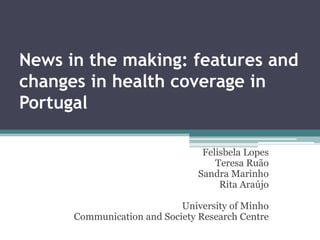 News in the making: features and
changes in health coverage in
Portugal

                                 Felisbela Lopes
                                    Teresa Ruão
                                Sandra Marinho
                                     Rita Araújo

                            University of Minho
      Communication and Society Research Centre
 